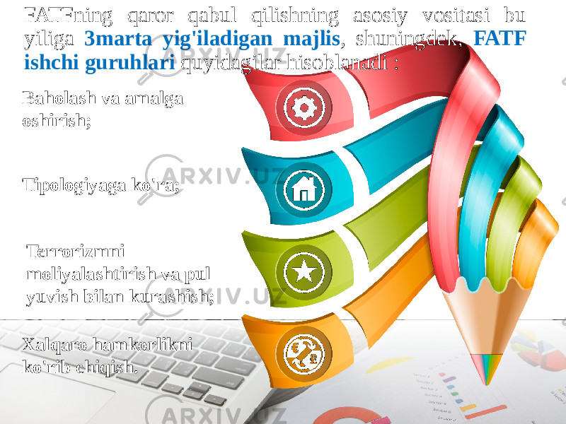FATFning qaror qabul qilishning asosiy vositasi bu yiliga 3marta yig&#39;iladigan majlis , shuningdek, FATF ishchi guruhlari quyidagilar hisoblanadi : Baholash va amalga oshirish; Terrorizmni moliyalashtirish va pul yuvish bilan kurashish; Xalqaro hamkorlikni ko&#39;rib chiqish.Tipologiyaga ko&#39;ra; 