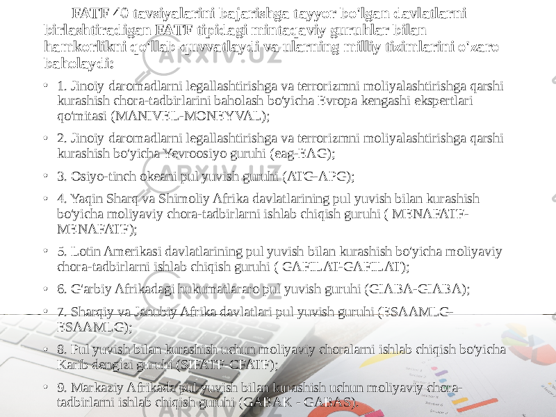 FATF 40 tavsiyalarini bajarishga tayyor bo&#39;lgan davlatlarni birlashtiradigan FATF tipidagi mintaqaviy guruhlar bilan hamkorlikni qo&#39;llab-quvvatlaydi va ularning milliy tizimlarini o&#39;zaro baholaydi: • 1. Jinoiy daromadlarni legallashtirishga va terrorizmni moliyalashtirishga qarshi kurashish chora-tadbirlarini baholash bo&#39;yicha Evropa kengashi ekspertlari qo&#39;mitasi (MANIVEL-MONEYVAL); • 2. Jinoiy daromadlarni legallashtirishga va terrorizmni moliyalashtirishga qarshi kurashish bo&#39;yicha Yevroosiyo guruhi (eag-EAG); • 3. Osiyo-tinch okeani pul yuvish guruhi (ATG-APG); • 4. Yaqin Sharq va Shimoliy Afrika davlatlarining pul yuvish bilan kurashish bo&#39;yicha moliyaviy chora-tadbirlarni ishlab chiqish guruhi ( MENAFATF- MENAFATF); • 5. Lotin Amerikasi davlatlarining pul yuvish bilan kurashish bo&#39;yicha moliyaviy chora-tadbirlarni ishlab chiqish guruhi ( GAFILAT-GAFILAT); • 6. G&#39;arbiy Afrikadagi hukumatlararo pul yuvish guruhi (GIABA-GIABA); • 7. Sharqiy va Janubiy Afrika davlatlari pul yuvish guruhi (ESAAMLG- ESAAMLG); • 8. Pul yuvish bilan kurashish uchun moliyaviy choralarni ishlab chiqish bo&#39;yicha Karib dengizi guruhi (SIFATF-CFATF); • 9. Markaziy Afrikada pul yuvish bilan kurashish uchun moliyaviy chora- tadbirlarni ishlab chiqish guruhi (GABAK - GABAS). 