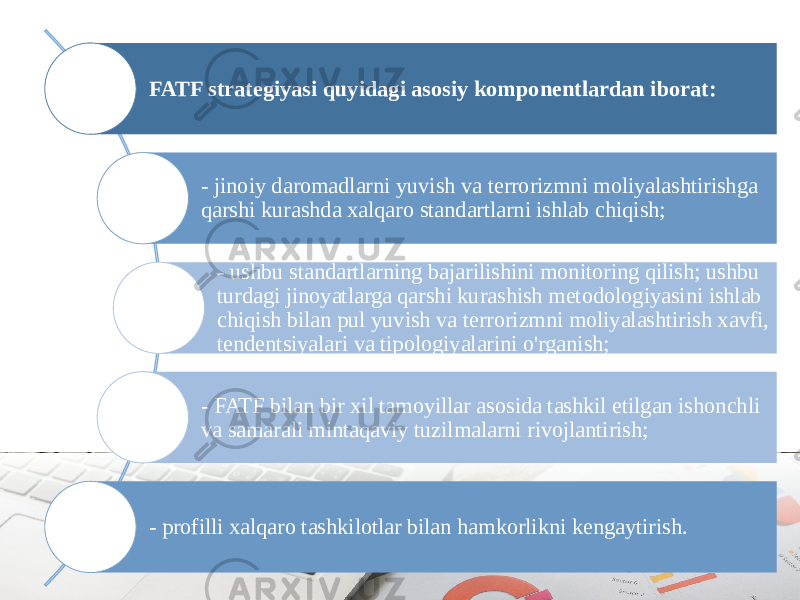 FATF strategiyasi quyidagi asosiy komponentlardan iborat: - jinoiy daromadlarni yuvish va terrorizmni moliyalashtirishga qarshi kurashda xalqaro standartlarni ishlab chiqish; - ushbu standartlarning bajarilishini monitoring qilish; ushbu turdagi jinoyatlarga qarshi kurashish metodologiyasini ishlab chiqish bilan pul yuvish va terrorizmni moliyalashtirish xavfi, tendentsiyalari va tipologiyalarini o&#39;rganish; - FATF bilan bir xil tamoyillar asosida tashkil etilgan ishonchli va samarali mintaqaviy tuzilmalarni rivojlantirish; - profilli xalqaro tashkilotlar bilan hamkorlikni kengaytirish. 