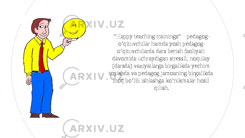 “ Happy teaching trainings” – pedagog- o’qituvchilar hamda yosh pedagog- o’qituvchilarda dars berish faoliyati davomida uchraydigan stressli, noqulay (darsda) vaziyatlarga birgalikda yechim topishda va pedagog jamoaning birgalikda inoq bo’lib ishlashga ko’nikmalar hosil qilish. 