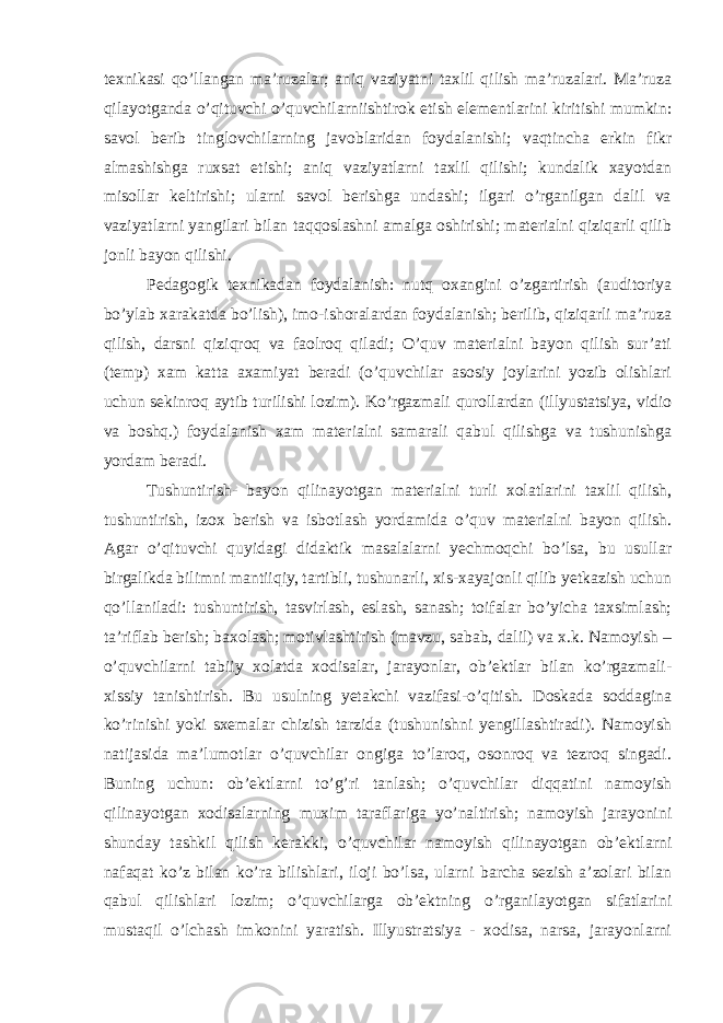 texnikasi qo’llangan ma’ruzalar; aniq vaziyatni taxlil qilish ma’ruzalari. Ma’ruza qilayotganda o’qituvchi o’quvchilarniishtirok etish elementlarini kiritishi mumkin: savol berib tinglovchilarning javoblaridan foydalanishi; vaqtincha erkin fikr almashishga ruxsat etishi; aniq vaziyatlarni taxlil qilishi; kundalik xayotdan misollar keltirishi; ularni savol berishga undashi; ilgari o’rganilgan dalil va vaziyatlarni yangilari bilan taqqoslashni amalga oshirishi; materialni qiziqarli qilib jonli bayon qilishi. Pedagogik texnikadan foydalanish: nutq oxangini o’zgartirish (auditoriya bo’ylab xarakatda bo’lish), imo-ishoralardan foydalanish; berilib, qiziqarli ma’ruza qilish, darsni qiziqroq va faolroq qiladi; O’quv materialni bayon qilish sur’ati (temp) xam katta axamiyat beradi (o’quvchilar asosiy joylarini yozib olishlari uchun sekinroq aytib turilishi lozim). Ko’rgazmali qurollardan (illyustatsiya, vidio va boshq.) foydalanish xam materialni samarali qabul qilishga va tushunishga yordam beradi. Tushuntirish- bayon qilinayotgan materialni turli xolatlarini taxlil qilish, tushuntirish, izox berish va isbotlash yordamida o’quv materialni bayon qilish. Agar o’qituvchi quyidagi didaktik masalalarni yechmoqchi bo’lsa, bu usullar birgalikda bilimni mantiiqiy, tartibli, tushunarli, xis-xayajonli qilib yetkazish uchun qo’llaniladi: tushuntirish, tasvirlash, eslash, sanash; toifalar bo’yicha taxsimlash; ta’riflab berish; baxolash; motivlashtirish (mavzu, sabab, dalil) va x.k. Namoyish – o’quvchilarni tabiiy xolatda xodisalar, jarayonlar, ob’ektlar bilan ko’rgazmali- xissiy tanishtirish. Bu usulning yetakchi vazifasi-o’qitish. Doskada soddagina ko’rinishi yoki sxemalar chizish tarzida (tushunishni yengillashtiradi). Namoyish natijasida ma’lumotlar o’quvchilar ongiga to’laroq, osonroq va tezroq singadi. Buning uchun: ob’ektlarni to’g’ri tanlash; o’quvchilar diqqatini namoyish qilinayotgan xodisalarning muxim taraflariga yo’naltirish; namoyish jarayonini shunday tashkil qilish kerakki, o’quvchilar namoyish qilinayotgan ob’ektlarni nafaqat ko’z bilan ko’ra bilishlari, iloji bo’lsa, ularni barcha sezish a’zolari bilan qabul qilishlari lozim; o’quvchilarga ob’ektning o’rganilayotgan sifatlarini mustaqil o’lchash imkonini yaratish. Illyustratsiya - xodisa, narsa, jarayonlarni 