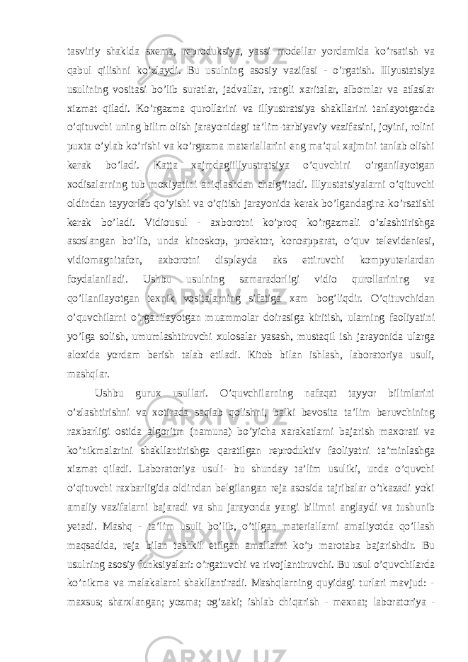 tasviriy shaklda sxema, reproduksiya, yassi modellar yordamida ko’rsatish va qabul qilishni ko’zlaydi. Bu usulning asosiy vazifasi - o’rgatish. Illyustatsiya usulining vositasi bo’lib suratlar, jadvallar, rangli xaritalar, albomlar va atlaslar xizmat qiladi. Ko’rgazma qurollarini va illyustratsiya shakllarini tanlayotganda o’qituvchi uning bilim olish jarayonidagi ta’lim-tarbiyaviy vazifasini, joyini, rolini puxta o’ylab ko’rishi va ko’rgazma materiallarini eng ma’qul xajmini tanlab olishi kerak bo’ladi. Katta xajmdagiillyustratsiya o’quvchini o’rganilayotgan xodisalarning tub moxiyatini aniqlashdan chalg’itadi. Illyustatsiyalarni o’qituvchi oldindan tayyorlab qo’yishi va o’qitish jarayonida kerak bo’lgandagina ko’rsatishi kerak bo’ladi. Vidiousul - axborotni ko’proq ko’rgazmali o’zlashtirishga asoslangan bo’lib, unda kinoskop, proektor, konoapparat, o’quv televideniesi, vidiomagnitafon, axborotni displeyda aks ettiruvchi kompyuterlardan foydalaniladi. Ushbu usulning samaradorligi vidio qurollarining va qo’llanilayotgan texnik vositalarning sifatiga xam bog’liqdir. O’qituvchidan o’quvchilarni o’rganilayotgan muammolar doirasiga kiritish, ularning faoliyatini yo’lga solish, umumlashtiruvchi xulosalar yasash, mustaqil ish jarayonida ularga aloxida yordam berish talab etiladi. Kitob bilan ishlash, laboratoriya usuli, mashqlar. Ushbu gurux usullari. O’quvchilarning nafaqat tayyor bilimlarini o’zlashtirishni va xotirada saqlab qolishni, balki bevosita ta’lim beruvchining raxbarligi ostida algoritm (namuna) bo’yicha xarakatlarni bajarish maxorati va ko’nikmalarini shakllantirishga qaratilgan reproduktiv faoliyatni ta’minlashga xizmat qiladi. Laboratoriya usuli- bu shunday ta’lim usuliki, unda o’quvchi o’qituvchi raxbarligida oldindan belgilangan reja asosida tajribalar o’tkazadi yoki amaliy vazifalarni bajaradi va shu jarayonda yangi bilimni anglaydi va tushunib yetadi. Mashq - ta’lim usuli bo’lib, o’tilgan materiallarni amaliyotda qo’llash maqsadida, reja bilan tashkil etilgan amallarni ko’p marotaba bajarishdir. Bu usulning asosiy funksiyalari: o’rgatuvchi va rivojlantiruvchi. Bu usul o’quvchilarda ko’nikma va malakalarni shakllantiradi. Mashqlarning quyidagi turlari mavjud: - maxsus; sharxlangan; yozma; og’zaki; ishlab chiqarish - mexnat; laboratoriya - 