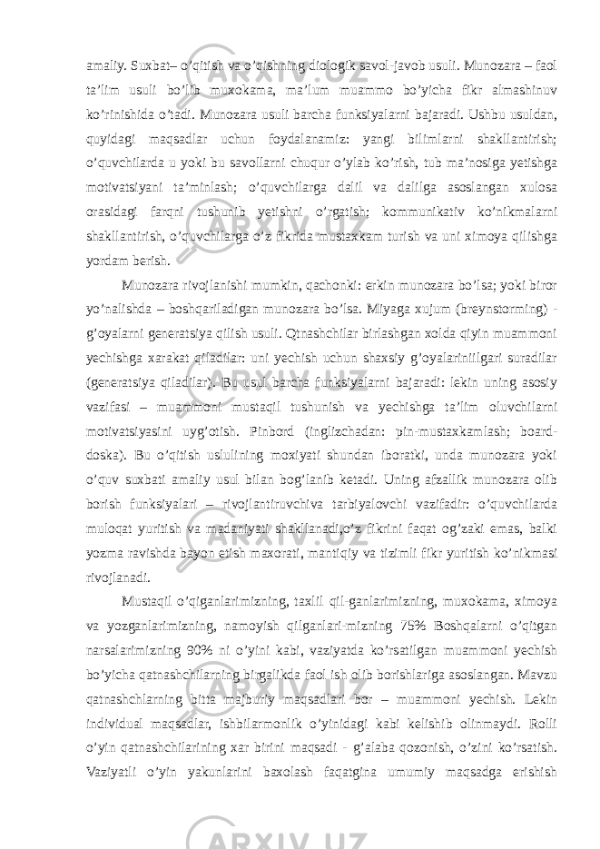 amaliy. Suxbat– o’qitish va o’qishning diologik savol-javob usuli. Munozara – faol ta’lim usuli bo’lib muxokama, ma’lum muammo bo’yicha fikr almashinuv ko’rinishida o’tadi. Munozara usuli barcha funksiyalarni bajaradi. Ushbu usuldan, quyidagi maqsadlar uchun foydalanamiz: yangi bilimlarni shakllantirish; o’quvchilarda u yoki bu savollarni chuqur o’ylab ko’rish, tub ma’nosiga yetishga motivatsiyani ta’minlash; o’quvchilarga dalil va dalilga asoslangan xulosa orasidagi farqni tushunib yetishni o’rgatish; kommunikativ ko’nikmalarni shakllantirish, o’quvchilarga o’z fikrida mustaxkam turish va uni ximoya qilishga yordam berish. Munozara rivojlanishi mumkin, qachonki: erkin munozara bo’lsa; yoki biror yo’nalishda – boshqariladigan munozara bo’lsa. Miyaga xujum (breynstorming) - g’oyalarni generatsiya qilish usuli. Qtnashchilar birlashgan xolda qiyin muammoni yechishga xarakat qiladilar: uni yechish uchun shaxsiy g’oyalariniilgari suradilar (generatsiya qiladilar). Bu usul barcha funksiyalarni bajaradi: lekin uning asosiy vazifasi – muammoni mustaqil tushunish va yechishga ta’lim oluvchilarni motivatsiyasini uyg’otish. Pinbord (inglizchadan: pin-mustaxkamlash; board- doska). Bu o’qitish uslulining moxiyati shundan iboratki, unda munozara yoki o’quv suxbati amaliy usul bilan bog’lanib ketadi. Uning afzallik munozara olib borish funksiyalari – rivojlantiruvchiva tarbiyalovchi vazifadir: o’quvchilarda muloqat yuritish va madaniyati shakllanadi,o’z fikrini faqat og’zaki emas, balki yozma ravishda bayon etish maxorati, mantiqiy va tizimli fikr yuritish ko’nikmasi rivojlanadi. Mustaqil o’qiganlarimizning, taxlil qil-ganlarimizning, muxokama, ximoya va yozganlarimizning, namoyish qilganlari-mizning 75% Boshqalarni o’qitgan narsalarimizning 90% ni o’yini kabi, vaziyatda ko’rsatilgan muammoni yechish bo’yicha qatnashchilarning birgalikda faol ish olib borishlariga asoslangan. Mavzu qatnashchlarning bitta majburiy maqsadlari bor – muammoni yechish. Lekin individual maqsadlar, ishbilarmonlik o’yinidagi kabi kelishib olinmaydi. Rolli o’yin qatnashchilarining xar birini maqsadi - g’alaba qozonish, o’zini ko’rsatish. Vaziyatli o’yin yakunlarini baxolash faqatgina umumiy maqsadga erishish 