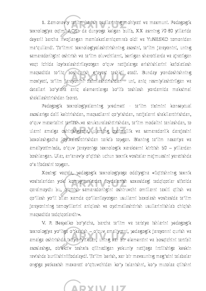 1. Zamonaviy ta’lim berish usullarining mohiyati va mazmuni. Pedagogik texnologiya oqimi AQSh da dunyoga kelgan bulib, XX asrning 70-80 yillarida deyarli barcha rivojlangan mamlakatlarniqamrab oldi va YuNESKO tomonidan ma’qullandi. Ta’limni texnologiyalashtirishning asosini, ta’lim jarayonini, uning samaradorligini oshirish va ta’lim oluvchilarni, berilgan sharoitlarda va ajratilgan vaqt ichida loyixalashtirilayotgan o’quv natijalarga erishishlarini kafolatlash maqsadida to’liq boshqarish g’oyasi tashkil etadi. Bunday yondoshishning moxiyati, ta’lim jarayonini tizimlashtirishdan - uni, aniq rasmiylashtirilgan va detallari bo’yicha aniq elementlarga bo’lib tashlash yordamida maksimal shakllashtirishdan iborat. Pedagogik texnologiyalarning predmeti - ta’lim tizimini konseptual asoslariga dalil keltirishdan, maqsadlarni qo’yishdan, natijalarni shakllantirishdan, o’quv materialini tanlash va strukturalashtirishdan, ta’lim modelini tanlashdan, to ularni amalga oshirishgacha, ularning optimallik va samaradorlik darajasini baxolashgacha loyixalashtirishdan tarkib topgan. Bizning ta’lim nazariya va amaliyotimizda, o’quv jarayoniga texnologik xarakterni kiritish 50 – yillardan boshlangan. Ular, an’anaviy o’qitish uchun texnik vositalar majmuasini yaratishda o’z ifodasini topgan. Xozirgi vaqtda, pedagogik texnologiyaga oddiygina «ûqitishning texnik vositalaridan yoki kompyuterlardan foydalanish soxasidagi tadqiqotlar sifatida qaralmaydi: bu, o’qitish samaradorligini oshiruvchi omillarni taxlil qilish va qo’llash yo’li bilan xamda qo’llanilayotgan usullarni baxolash vositasida ta’lim jarayonining tamoyillarini aniqlash va optimallashtirish usullariniishlab chiqish maqsadida tadqiqotlardir». V. P. Bespalko bo’yicha, barcha ta’lim va tarbiya ishlarini pedagogik texnologiya yo’liga o’tkazish – o’quv amaliyotni, pedagogik jarayonni qurish va amalga oshirishda ixtiyoriylikdan, uning xar bir elementini va bosqichini tartibli asoslashga, ob’ektiv tashxis qilinadigan yakuniy natijaga intilishiga keskin ravishda burilishiniifodalaydi. Ta’lim berish, xar bir mavzuning mag’zini talabalar ongiga yetkazish maxorati o’qituvchidan ko’p izlanishni, ko’p mutolaa qilishni 