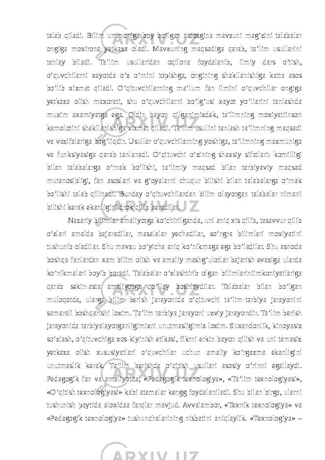 talab qiladi. Bilim ummoniga boy bo’lgan ustozgina mavzuni mag’zini talabalar ongiga moxirona yetkaza oladi. Mavzuning maqsadiga qarab, ta’lim usullarini tanlay biladi. Ta’lim usullaridan oqilona foydalanib, ilmiy dars o’tish, o’quvchilarni xayotda o’z o’rnini topishga, ongining shakllanishiga katta asos bo’lib xizmat qiladi. O’qituvchilarning ma’lum fan ilmini o’quvchilar ongiga yetkaza olish maxorati, shu o’quvchilarni bo’lg’usi xayot yo’llarini tanlashda muxim axamiyatga ega. Oldin bayon qilganimizdek, ta’limning moxiyatiinson kamolotini shakllanishiga xizmat qiladi. Ta’lim usulini tanlash ta’limning maqsadi va vazifalariga bog’liqdir. Usullar o’quvchilarning yoshiga, ta’limning mazmuniga va funksiyasiga qarab tanlanadi. O’qituvchi o’zining shaxsiy sifatlari: komilligi bilan talabalarga o’rnak bo’lishi, ta’limiy maqsad bilan tarbiyaviy maqsad mutanosibligi, fan asoslari va g’oyalarni chuqur bilishi bilan talabalarga o’rnak bo’lishi talab qilinadi. Bunday o’qituvchilardan bilim olayotgan talabalar nimani bilishi kerak ekanliginiidrok qilib beradilar. Nazariy bilimlar amaliyotga ko’chirilganda, uni aniq xis qilib, tasavvur qilib o’zlari amalda bajaradilar, masalalar yechadilar, so’ngra bilimlari moxiyatini tushunib oladilar. Shu mavzu bo’yicha aniq ko’nikmaga ega bo’ladilar. Shu asnoda boshqa fanlardan xam bilim olish va amaliy mashg’ulotlar bajarish evaziga ularda ko’nikmalari boyib boradi. Talabalar o’zlashtirib olgan bilimlariniimkoniyatlariga qarab sekin-asta amaliyotga qo’llay boshlaydilar. Talabalar bilan bo’lgan muloqotda, ularga bilim berish jarayonida o’qituvchi ta’lim-tarbiya jarayonini samarali boshqarishi lozim. Ta’lim tarbiya jarayoni uzviy jarayondir. Ta’lim berish jarayonida tarbiyalayotganligimizni unutmasligimiz lozim. Suxandonlik, kinoyasiz so’zlash, o’qituvchiga xos kiyinish etikasi, fikrni erkin bayon qilish va uni tamasiz yetkaza olish xususiyatlari o’quvchilar uchun amaliy ko’rgazma ekanligini unutmaslik kerak. Ta’lim berishda o’qitish usullari asosiy o’rinni egallaydi. Pedagogik fan va amaliyotda, «Pedagogik texnologiya», «Ta’lim texnologiyasi», «O’qitish texnologiyasi» kabi atamalar kengg foydalaniladi. Shu bilan birga, ularni tushunish paytida aloxidaa farqlar mavjud. Avvalambor, «Texnik texnologiya» va «Pedagogik texnologiya» tushunchalarining nisbatini aniqlaylik. «Texnologiya» – 