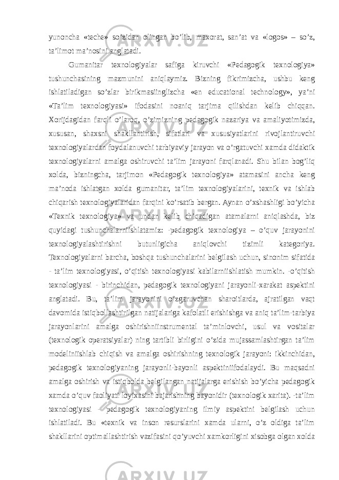 yunoncha «teche» so’zidan olingan bo’lib, maxorat, san’at va «logos» – so’z, ta’limot ma’nosini anglatadi. Gumanitar texnologiyalar safiga kiruvchi «Pedagogik texnologiya» tushunchasining mazmunini aniqlaymiz. Bizning fikrimizcha, ushbu keng ishlatiladigan so’zlar birikmasiinglizcha «en educational technology», ya’ni «Ta’lim texnologiyasi» ifodasini noaniq tarjima qilishdan kelib chiqqan. Xorijdagidan farqli o’laroq, o’zimizning pedagogik nazariya va amaliyotimizda, xususan, shaxsni shakllantirish, sifatlari va xususiyatlarini rivojlantiruvchi texnologiyalardan foydalanuvchi tarbiyaviy jarayon va o’rgatuvchi xamda didaktik texnologiyalarni amalga oshiruvchi ta’lim jarayoni farqlanadi. Shu bilan bog’liq xolda, bizningcha, tarjimon «Pedagogik texnologiya» atamasini ancha keng ma’noda ishlatgan xolda gumanitar, ta’lim texnologiyalarini, texnik va ishlab chiqarish texnologiyalaridan farqini ko’rsatib bergan. Aynan o’xshashligi bo’yicha «Texnik texnologiya» va undan kelib chiqadigan atamalarni aniqlashda, biz quyidagi tushunchalarniishlatamiz: -pedagogik texnologiya – o’quv jarayonini texnologiyalashtirishni butunligicha aniqlovchi tizimli kategoriya. Texnologiyalarni barcha, boshqa tushunchalarini belgilash uchun, sinonim sifatida - ta’lim texnologiyasi, o’qitish texnologiyasi kabilarniishlatish mumkin. -o’qitish texnologiyasi - birinchidan, pedagogik texnologiyani jarayonli-xarakat aspektini anglatadi. Bu, ta’lim jarayonini o’zgaruvchan sharoitlarda, ajratilgan vaqt davomida istiqbollashtirilgan natijalariga kafolatli erishishga va aniq ta’lim-tarbiya jarayonlarini amalga oshirishniinstrumental ta’minlovchi, usul va vositalar (texnologik operatsiyalar) ning tartibli birligini o’zida mujassamlashtirgan ta’lim modeliniishlab chiqish va amalga oshirishning texnologik jarayoni: ikkinchidan, pedagogik texnologiyaning jarayonli-bayonli aspektiniifodalaydi. Bu maqsadni amalga oshirish va istiqbolda belgilangan natijalarga erishish bo’yicha pedagogik xamda o’quv faoliyati loyixasini bajarishning bayonidir (texnologik xarita). -ta’lim texnologiyasi - pedagogik texnologiyaning ilmiy aspektini belgilash uchun ishlatiladi. Bu «texnik va inson resurslarini xamda ularni, o’z oldiga ta’lim shakllarini optimallashtirish vazifasini qo’yuvchi xamkorligini xisobga olgan xolda 