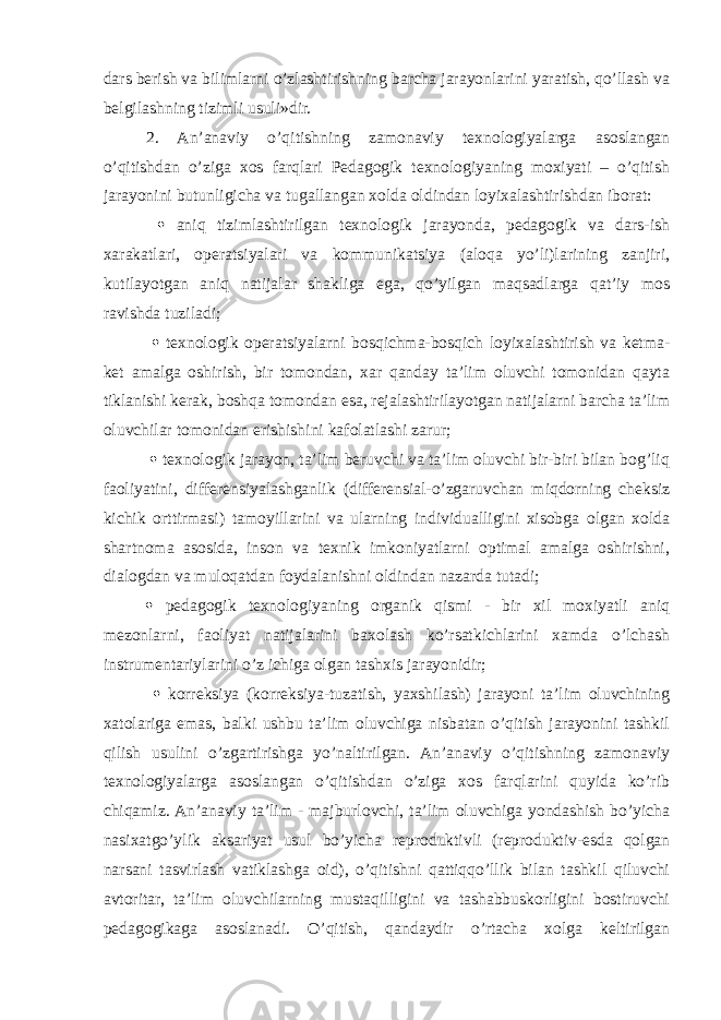 dars berish va bilimlarni o’zlashtirishning barcha jarayonlarini yaratish, qo’llash va belgilashning tizimli usuli»dir. 2. An’anaviy o’qitishning zamonaviy texnologiyalarga asoslangan o’qitishdan o’ziga xos farqlari Pedagogik texnologiyaning moxiyati – o’qitish jarayonini butunligicha va tugallangan xolda oldindan loyixalashtirishdan iborat:  aniq tizimlashtirilgan texnologik jarayonda, pedagogik va dars-ish xarakatlari, operatsiyalari va kommunikatsiya (aloqa yo’li)larining zanjiri, kutilayotgan aniq natijalar shakliga ega, qo’yilgan maqsadlarga qat’iy mos ravishda tuziladi;  texnologik operatsiyalarni bosqichma-bosqich loyixalashtirish va ketma- ket amalga oshirish, bir tomondan, xar qanday ta’lim oluvchi tomonidan qayta tiklanishi kerak, boshqa tomondan esa, rejalashtirilayotgan natijalarni barcha ta’lim oluvchilar tomonidan erishishini kafolatlashi zarur;  texnologik jarayon, ta’lim beruvchi va ta’lim oluvchi bir-biri bilan bog’liq faoliyatini, differensiyalashganlik (differensial-o’zgaruvchan miqdorning cheksiz kichik orttirmasi) tamoyillarini va ularning individualligini xisobga olgan xolda shartnoma asosida, inson va texnik imkoniyatlarni optimal amalga oshirishni, dialogdan va muloqatdan foydalanishni oldindan nazarda tutadi;  pedagogik texnologiyaning organik qismi - bir xil moxiyatli aniq mezonlarni, faoliyat natijalarini baxolash ko’rsatkichlarini xamda o’lchash instrumentariylarini o’z ichiga olgan tashxis jarayonidir;  korreksiya (korreksiya-tuzatish, yaxshilash) jarayoni ta’lim oluvchining xatolariga emas, balki ushbu ta’lim oluvchiga nisbatan o’qitish jarayonini tashkil qilish usulini o’zgartirishga yo’naltirilgan. An’anaviy o’qitishning zamonaviy texnologiyalarga asoslangan o’qitishdan o’ziga xos farqlarini quyida ko’rib chiqamiz. An’anaviy ta’lim - majburlovchi, ta’lim oluvchiga yondashish bo’yicha nasixatgo’ylik aksariyat usul bo’yicha reproduktivli (reproduktiv-esda qolgan narsani tasvirlash vatiklashga oid), o’qitishni qattiqqo’llik bilan tashkil qiluvchi avtoritar, ta’lim oluvchilarning mustaqilligini va tashabbuskorligini bostiruvchi pedagogikaga asoslanadi. O’qitish, qandaydir o’rtacha xolga keltirilgan 