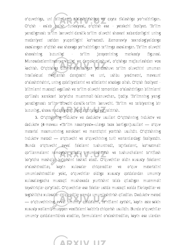 o’quvchiga, uni bilimlarni o’zlashtirishiga va qayta tiklashiga yo’naltirilgan. O’qish - eslab qolish funksiyasi, o’qitish esa - yetakchi faoliyat. Ta’lim paradigmasi: ta’lim beruvchi-darslik-ta’lim oluvchi shaxsni xabardorligini uning madaniyati ustidan yuqoriligini ko’rsatadi. Zamonaviy texnologiyaldarga asoslangan o’qitish esa shaxsga yo’naltirilgan ta’limga asoslangan. Ta’lim oluvchi shaxsining butunligi - ta’lim jarayonining markaziy figurasi. Munosabatlarniinsonparvarligi va demokratlashuvi, o’qishga majburlashdan voz kechish. O’qitishga differensiyalashgan yondashuv: ta’lim oluvchini umuman intellektual rivojlanish darajasini va uni, ushbu predmetni, mavzuni o’zlashtirishini, uning qobiliyatlarini va sifatlarini xisobga olish. O’qish faoliyati - bilimlarni mustaqil egallash va ta’lim oluvchi tomonidan o’zlashtirilgan bilimlarni qo’llash: xarakteri bo’yicha muammoli-izlanuvchan, ijodiy. Ta’limning yangi paradigmasi: ta’lim oluvchi-darslik-ta’lim beruvchi. Ta’lim va tarbiyaning bir butunligi, shaxs madaniyatini rivojlantirishga yo’naltirish. 3. O’qitishning induktiv va deduktiv usullari O’qitishning induktiv va deduktiv (4-mavzu: «Ta’lim nazariyasi»–ularga izox berilgan)usullari — o’quv material mazmunining xarakteri va mantiiqini yoritish usulidir. O’qitishning induktiv metodi — o’qituvchi va o’quvchining turli variantlardagi faoliyatdir. Bunda o’qituvchi avval faktlarni tushuntiradi, tajribalarni, ko’rsatmali qo’llanmalarni namoyish qiladi, umumlashtirish va tushunchalarni ta’riflash bo’yicha mashqlar bajarishni tashkil etadi. O’quvchilar oldin xususiy faktlarni o’zlashtiradilar, keyin xulosalar chiqaradilar va o’quv materialini umumlashtiradilar yoki, o’quvchilar oldiga xususiy qoidalardan umumiy xulosalargacha mustaqil mushoxada yuritishni talab qiladigan muammoli topshiriqlar qo’yiladi. O’quvchilar esa faktlar ustida mustaqil xolda fikrlaydilar va tegishlicha xulosalar chiqaradilar xamda umumlashtirish qiladilar. Deduktiv metod — o’qituvchining avval umumiy qoidalarni, ta’riflarni aytishi, keyin asta-sekin xususiy xollarni, muayyan vazifalarni keltirib chiqarish usulidir. Bunda o’quvchilar umumiy qoidalarniidrok etadilar, formulalarni o’zlashtiradilar, keyin esa ulardan 