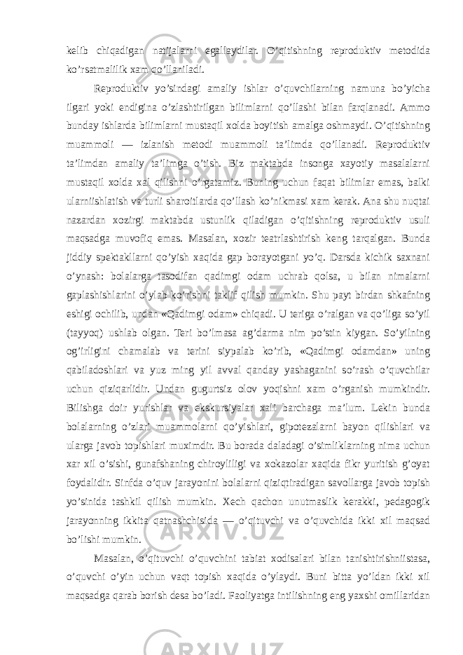 kelib chiqadigan natijalarni egallaydilar. O’qitishning reproduktiv metodida ko’rsatmalilik xam qo’llaniladi. Reproduktiv yo’sindagi amaliy ishlar o’quvchilarning namuna bo’yicha ilgari yoki endigina o’zlashtirilgan bilimlarni qo’llashi bilan farqlanadi. Ammo bunday ishlarda bilimlarni mustaqil xolda boyitish amalga oshmaydi. O’qitishning muammoli — izlanish metodi muammoli ta’limda qo’llanadi. Reproduktiv ta’limdan amaliy ta’limga o’tish. Biz maktabda insonga xayotiy masalalarni mustaqil xolda xal qilishni o’rgatamiz. Buning uchun faqat bilimlar emas, balki ularniishlatish va turli sharoitlarda qo’llash ko’nikmasi xam kerak. Ana shu nuqtai nazardan xozirgi maktabda ustunlik qiladigan o’qitishning reproduktiv usuli maqsadga muvofiq emas. Masalan, xozir teatrlashtirish keng tarqalgan. Bunda jiddiy spektakllarni qo’yish xaqida gap borayotgani yo’q. Darsda kichik saxnani o’ynash: bolalarga tasodifan qadimgi odam uchrab qolsa, u bilan nimalarni gaplashishlarini o’ylab ko’rishni taklif qilish mumkin. Shu payt birdan shkafning eshigi ochilib, undan «Qadimgi odam» chiqadi. U teriga o’ralgan va qo’liga so’yil (tayyoq) ushlab olgan. Teri bo’lmasa ag’darma nim po’stin kiygan. So’yilning og’irligini chamalab va terini siypalab ko’rib, «Qadimgi odamdan» uning qabiladoshlari va yuz ming yil avval qanday yashaganini so’rash o’quvchilar uchun qiziqarlidir. Undan gugurtsiz olov yoqishni xam o’rganish mumkindir. Bilishga doir yurishlar va ekskursiyalar xali barchaga ma’lum. Lekin bunda bolalarning o’zlari muammolarni qo’yishlari, gipotezalarni bayon qilishlari va ularga javob topishlari muximdir. Bu borada daladagi o’simliklarning nima uchun xar xil o’sishi, gunafshaning chiroyliligi va xokazolar xaqida fikr yuritish g’oyat foydalidir. Sinfda o’quv jarayonini bolalarni qiziqtiradigan savollarga javob topish yo’sinida tashkil qilish mumkin. Xech qachon unutmaslik kerakki, pedagogik jarayonning ikkita qatnashchisida — o’qituvchi va o’quvchida ikki xil maqsad bo’lishi mumkin. Masalan, o’qituvchi o’quvchini tabiat xodisalari bilan tanishtirishniistasa, o’quvchi o’yin uchun vaqt topish xaqida o’ylaydi. Buni bitta yo’ldan ikki xil maqsadga qarab borish desa bo’ladi. Faoliyatga intilishning eng yaxshi omillaridan 