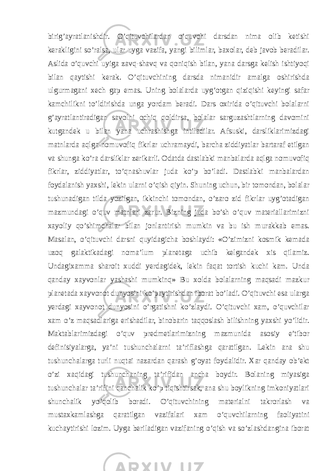 birig’ayratlanishdir. O’qituvchilardan o’quvchi darsdan nima olib ketishi kerakligini so’ralsa, ular uyga vazifa, yangi bilimlar, baxolar, deb javob beradilar. Aslida o’quvchi uyiga zavq-shavq va qoniqish bilan, yana darsga kelish ishtiyoqi bilan qaytishi kerak. O’qituvchining darsda nimanidir amalga oshirishda ulgurmagani xech gap emas. Uning bolalarda uyg’otgan qiziqishi keyingi safar kamchilikni to’ldirishda unga yordam beradi. Dars oxirida o’qituvchi bolalarni g’ayratlantiradigan savolni ochiq qoldirsa, bolalar sarguzashtlarning davomini kutgandek u bilan yana uchrashishga intiladilar. Afsuski, darsliklarimizdagi matnlarda aqlga nomuvofiq fikrlar uchramaydi, barcha ziddiyatlar bartaraf etilgan va shunga ko’ra darsliklar zerikarli. Odatda dastlabki manbalarda aqlga nomuvofiq fikrlar, ziddiyatlar, to’qnashuvlar juda ko’p bo’ladi. Dastlabki manbalardan foydalanish yaxshi, lekin ularni o’qish qiyin. Shuning uchun, bir tomondan, bolalar tushunadigan tilda yozilgan, ikkinchi tomondan, o’zaro zid fikrlar uyg’otadigan mazmundagi o’quv matnlari zarur. Bizning juda bo’sh o’quv materiallarimizni xayoliy qo’shimchalar bilan jonlantirish mumkin va bu ish murakkab emas. Masalan, o’qituvchi darsni quyidagicha boshlaydi: «O’zimizni kosmik kemada uzoq galaktikadagi noma’lum planetaga uchib kelgandek xis qilamiz. Undagixamma sharoit xuddi yerdagidek, lekin faqat tortish kuchi kam. Unda qanday xayvonlar yashashi mumkinq» Bu xolda bolalarning maqsadi mazkur planetada xayvonot dunyosini ko’paytirishdan iborat bo’ladi. O’qituvchi esa ularga yerdagi xayvonot dunyosini o’rgatishni ko’zlaydi. O’qituvchi xam, o’quvchilar xam o’z maqsadlariga erishadilar, binobarin taqqoslash bilishning yaxshi yo’lidir. Maktablarimizdagi o’quv predmetlarimizning mazmunida asosiy e’tibor definisiyalarga, ya’ni tushunchalarni ta’riflashga qaratilgan. Lekin ana shu tushunchalarga turli nuqtai nazardan qarash g’oyat foydalidir. Xar qanday ob’ekt o’zi xaqidagi tushunchaning ta’rifidan ancha boydir. Bolaning miyasiga tushunchalar ta’rifini qanchalik ko’p tiqishtirsak, ana shu boylikning imkoniyatlari shunchalik yo’qolib boradi. O’qituvchining materialni takrorlash va mustaxkamlashga qaratilgan vazifalari xam o’quvchilarning faoliyatini kuchaytirishi lozim. Uyga beriladigan vazifaning o’qish va so’zlashdangina iborat 