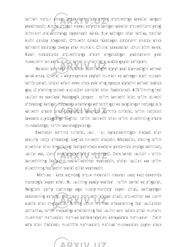 bo’lishi ma’qul emas. Undan ko’ra bolalarning o’qituvchiga savollar bergani yaxshiroqdir. Ammo o’tilgan mavzu bo’yicha berilgan savollar o’quvchilarni yangi bilimlarni o’zlashtirishga tayyorlashi kerak. Suv solingan idish isitilsa, itarilish kuchi qanday o’zgaradi. O’ituvchi darsda isbotlagan qoidalarni amalda sinab ko’rishni bolalarga tavsiya etish mumkin. Chunki baxslashish uchun bilim kerak. Xozir maktablarda o’quvchilarga o’zlari o’rganadigan predmetlarni yoki mavzularni tanlash xuquqini berish mumkinligi xususida gaplar bo’layotir. Boladan ko’chaga chiqishdan oddin etigini kiyish yoki kiymasligini so’rash kerak emas. Chunki u «kiymayman» deyishi mumkin va so’ragan kishi mulzam bo’lib qoladi. Undan etikni avval chap yoki o’ng oyoqqa kiyishini so’rash boshqa gap. U o’zining tanlash xuquqidan qoniqish bilan foydalanadi. 4.Ta’limning faol usullari va texnikasi Pedagogik jarayon - ta’lim beruvchi bilan ta’lim oluvchi o’rtasidagi berilgan maqsadga erishishga yo’naltirilgan va belgilangan natijaga olib keluvchi o’zaro ta’sir jarayonidir. Rasmdan ko’rinib turibtiki, ta’lim natijalari bevosita quyidagilarga bog’liq: -ta’lim beruvchi bilan ta’lim oluvchining o’zaro munosabatiga; -ta’lim texnologiyalariga. Sxemadan ko’rinib turibtiki, usul - bu loyixalashtirilgan maqsad bilan yakuniy natija o’rtasidagi bog’lab turuvchi aloqadir. Maqsadlar, bizning ta’lim oluvchilar bilan birgalikdagi faoliyatimizda vositalar yordamida amalga oshiriladi, usullar esa, ularni amaliy bajarilishini ta’minlaydi. Dars berish usullari – ta’lim beruvchining faoliyatini tashkillashtirish vositasidir, o’qish usullari esa ta’lim oluvchining faoliyatini tashkil qilish vositasidir. Ma’ruza - katta xajmdagi o’quv materialni nisbatan uzoq vaqt davomida monologik bayon etish. Bu usulning asosiy vazifasi - ta’lim berish va o’rgatish. Belgilari: qat’iy tuzilmaga ega; nutqiy-mantiqiy bayon qilish, berilayotgan axborotning ko’pligi. Ma’ruzani o’qituvchi xikoya qiladi, o’quvchilar esa ularni sustlik bilan tinglaydilar. Buning uchun ma’ruza o’tkazishning faol usullaridan qo’llanilsa, ta’lim maqsadiga erishishning faol usulini xam tadbiq qilish mumkin: muammoli ma’ruzalar; ma’ruza-konferensiyalar; konspektsiz ma’ruzalar - fikrni so’z bilan ifodalash; mualliflik ma’ruzalari; ma’ruza munozaralar; qaytar aloqa 