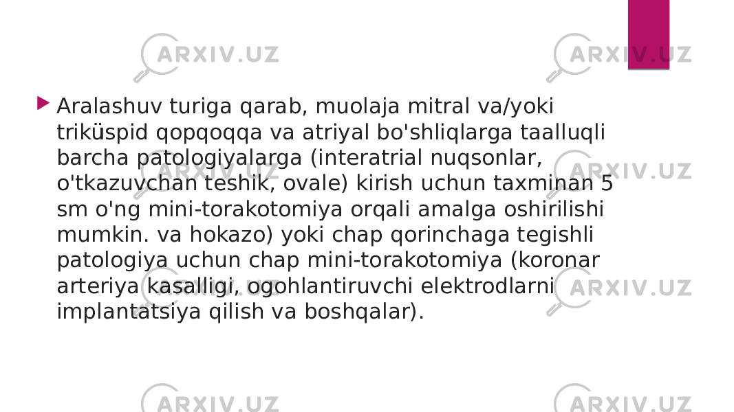  Aralashuv turiga qarab, muolaja mitral va/yoki triküspid qopqoqqa va atriyal bo&#39;shliqlarga taalluqli barcha patologiyalarga (interatrial nuqsonlar, o&#39;tkazuvchan teshik, ovale) kirish uchun taxminan 5 sm o&#39;ng mini-torakotomiya orqali amalga oshirilishi mumkin. va hokazo) yoki chap qorinchaga tegishli patologiya uchun chap mini-torakotomiya (koronar arteriya kasalligi, ogohlantiruvchi elektrodlarni implantatsiya qilish va boshqalar). 