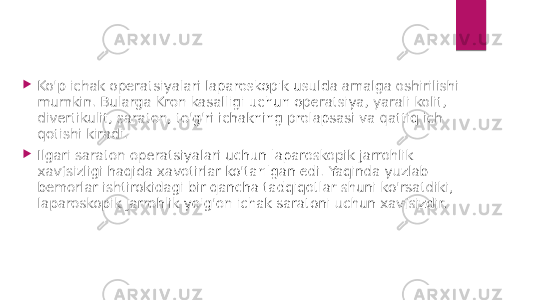  Ko&#39;p ichak operatsiyalari laparoskopik usulda amalga oshirilishi mumkin. Bularga Kron kasalligi uchun operatsiya, yarali kolit, divertikulit, saraton, to&#39;g&#39;ri ichakning prolapsasi va qattiq ich qotishi kiradi.  Ilgari saraton operatsiyalari uchun laparoskopik jarrohlik xavfsizligi haqida xavotirlar ko&#39;tarilgan edi. Yaqinda yuzlab bemorlar ishtirokidagi bir qancha tadqiqotlar shuni ko&#39;rsatdiki, laparoskopik jarrohlik yo&#39;g&#39;on ichak saratoni uchun xavfsizdir. 