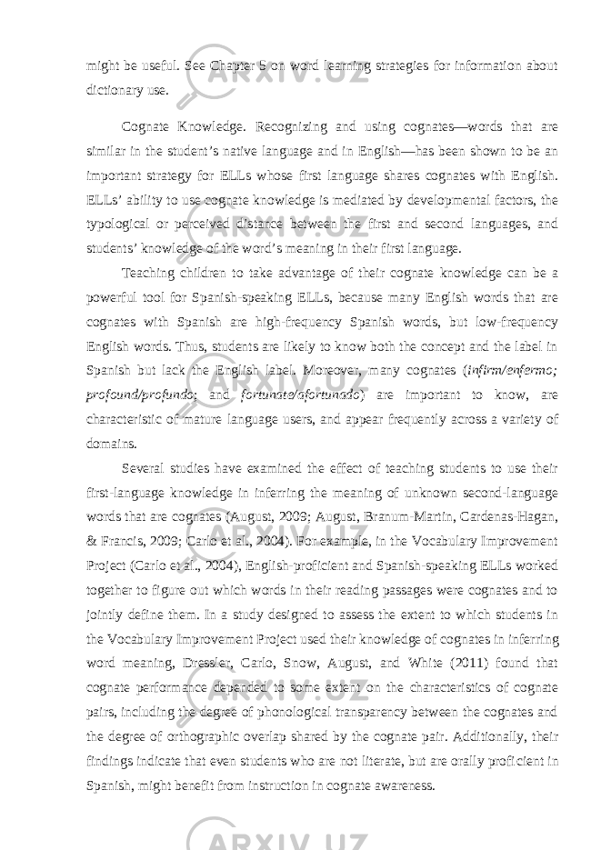 might be useful. See Chapter 5 on word learning strategies for information about dictionary use. Cognate Knowledge. Recognizing and using cognates—words that are similar in the student’s native language and in English—has been shown to be an important strategy for ELLs whose first language shares cognates with English. ELLs’ ability to use cognate knowledge is mediated by developmental factors, the typological or perceived distance between the first and second languages, and students’ knowledge of the word’s meaning in their first language. Teaching children to take advantage of their cognate knowledge can be a pow erful tool for Spanish-speaking ELLs, because many English words that are cog nates with Spanish are high-frequency Spanish words, but low-frequency English words. Thus, students are likely to know both the concept and the label in Spanish but lack the English label. Moreover, many cognates ( infirm/enfermo; profound/pro fundo ; and fortunate/afortunado ) are important to know, are characteristic of mature language users, and appear frequently across a variety of domains. Several studies have examined the effect of teaching students to use their first-language knowledge in inferring the meaning of unknown second-language words that are cognates (August, 2009; August, Branum-Martin, Cardenas-Hagan, & Francis, 2009; Carlo et al., 2004). For example, in the Vocabulary Improvement Project (Carlo et al., 2004), English-proficient and Spanish-speaking ELLs worked together to figure out which words in their reading passages were cognates and to jointly define them. In a study designed to assess the extent to which students in the Vocabulary Improvement Project used their knowledge of cognates in infer ring word meaning, Dressler, Carlo, Snow, August, and White (2011) found that cognate performance depended to some extent on the characteristics of cognate pairs, including the degree of phonological transparency between the cognates and the degree of orthographic overlap shared by the cognate pair. Additionally, their findings indicate that even students who are not literate, but are orally profi cient in Spanish, might benefit from instruction in cognate awareness. 