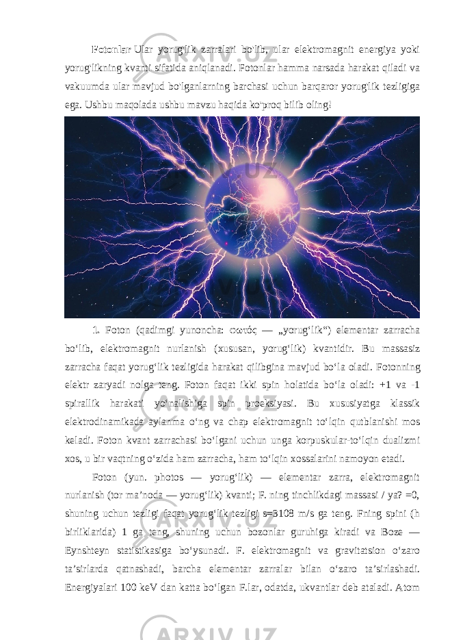 Fotonlar   Ular yorug&#39;lik zarralari bo&#39;lib, ular elektromagnit energiya yoki yorug&#39;likning kvanti sifatida aniqlanadi. Fotonlar hamma narsada harakat qiladi va vakuumda ular mavjud bo&#39;lganlarning barchasi uchun barqaror yorug&#39;lik tezligiga ega. Ushbu maqolada ushbu mavzu haqida ko&#39;proq bilib oling! 1. Foton (qadimgi yunoncha: φωτός — „yorugʻlik“) elementar zarracha boʻlib, elektromagnit nurlanish (xususan, yorugʻlik) kvantidir. Bu massasiz zarracha faqat yorugʻlik tezligida harakat qilibgina mavjud boʻla oladi. Fotonning elektr zaryadi nolga teng. Foton faqat ikki spin holatida boʻla oladi: +1 va -1 spirallik harakati yoʻnalishiga spin proeksiyasi. Bu xususiyatga klassik elektrodinamikada aylanma oʻng va chap elektromagnit toʻlqin qutblanishi mos keladi. Foton kvant zarrachasi boʻlgani uchun unga korpuskular-toʻlqin dualizmi xos, u bir vaqtning oʻzida ham zarracha, ham toʻlqin xossalarini namoyon etadi. Foton (yun. photos — yorugʻlik) — elementar zarra, elektromagnit nurlanish (tor maʼnoda — yorugʻlik) kvanti; F. ning tinchlikdagi massasi / ya? =0, shuning uchun tezligi faqat yorugʻlik tezligi s=3108 m/s ga teng. Fning spini (h birliklarida) 1 ga teng, shuning uchun bozonlar guruhiga kiradi va Boze — Eynshteyn statistikasiga boʻysunadi. F. elektromagnit va gravitatsion oʻzaro taʼsirlarda qatnashadi, barcha elementar zarralar bilan oʻzaro taʼsirlashadi. Energiyalari 100 keV dan katta boʻlgan F.lar, odatda, ukvantlar deb ataladi. Atom 
