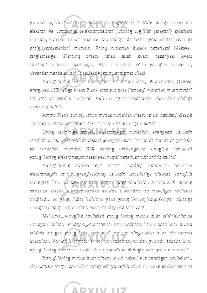 yadrosining elektrostatik maydonida energiyasi > 1 MeV boʻlgan ukvantlar elektron va pozitronga (elektronpozitron juftning tugʻilish jarayoni) aylanishi mumkin, elektron hamda pozitron toʻqnashganida ikkita (yoki uchta) ukvantga annigilyatsiyalanishi mumkin. Fning nurlanish klassik nazariyasi Maksvell tenglamasiga, Flarning oʻzaro taʼsir etish kvant nazariyasi kvant elektrodinamikasita asoslangan. F.lar manbalari boʻlib yorugʻlik manbalari, ukvantlar manbalari boʻlib radiaktiv izotoplar xizmat qiladi. Yorug’likning kvant nazariyasi, Plank formulasi, Pirometriya, Quyosh energiyasi.1900 yilga Maks Plank absolyut qora jismdagi nurlanish muammosini hal etdi va issiklik nurlanish spektrini aynan ifodalovchi formulani olishga muvaffaq bo’ldi. Ammo Plank buning uchun modda-nurlanish o’zaro ta’siri haqidagi klassik fikrlarga mutlaqo zid bo’lgan taxminini yuritishga majbur bo’ldi. Uning taxminiga asosan, elektromagnit nurlanishi energiyasi uzluksiz ravishda emas, balki alohida diskret porsiyalar-kvantlar holida atomlarda yutilishi va nurlanishi mumkin. XIX asrning oxirlarigacha yorug’lik hodisalari yorug’likning elektromagnit nazariyasi nuqtai nazaridan tushuntirib kelindi. Yorug’likning elektromagnit tabiati haqidagi tasavvurlar olimlarni elektromagnit to’lqin energiyasining uzluksiz tarqalishiga o’xshab yorug’lik energiyasi ham uzluksiz uzatiladi, degan fikrga olib keldi. Ammo XIX asrning oxrlarida klassik elektrodinamika asosida tushuntirib bo’lmaydigan hodisalar aniqlandi. Bu yangi holat fiziklarni yana yorug’likning korpuskulyar tabiatiga murojaat etishga majbur qildi. Bular qanday hodisalar edi? Ma’lumki, yorug’lik hodisalari yorug’likning modda bilan ta’sirlashishida namoyon bo’ladi. Bunday o‗zaro ta’sirlar ham moddada, ham modda bilan o’zaro ta’sirda bo’lgan yorug’likda kechuvchi ma’lum o’zgarishlar bilan bir qatorda kuzatiladi. Yorug’lik qaytadi, sinadi va modda tomonidan yutiladi. Modda bilan yorug’likning o’zaro ta’sirlashishida kimyoviy va biologik reaksiyalar yuz beradi. Yorug’likning modda bilan o’zaro ta’siri tufayli yuz beradigan hodisalarni, ular bo’ysunadigan qonunlarni o’rganish yorug’lik tabiatini, uning strukturasini va 