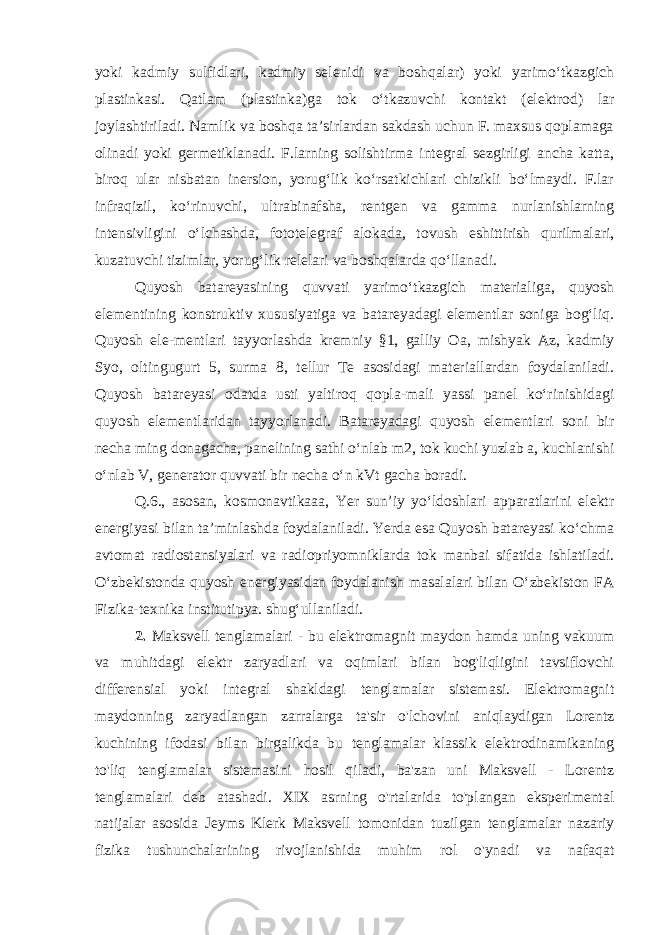 yoki kadmiy sulfidlari, kadmiy selenidi va boshqalar) yoki yarimoʻtkazgich plastinkasi. Qatlam (plastinka)ga tok oʻtkazuvchi kontakt (elektrod) lar joylashtiriladi. Namlik va boshqa taʼsirlardan sakdash uchun F. maxsus qoplamaga olinadi yoki germetiklanadi. F.larning solishtirma integral sezgirligi ancha katta, biroq ular nisbatan inersion, yorugʻlik koʻrsatkichlari chizikli boʻlmaydi. F.lar infraqizil, koʻrinuvchi, ultrabinafsha, rentgen va gamma nurlanishlarning intensivligini oʻlchashda, fototelegraf alokada, tovush eshittirish qurilmalari, kuzatuvchi tizimlar, yorugʻlik relelari va boshqalarda qoʻllanadi. Quyosh batareyasining quvvati yarimoʻtkazgich materialiga, quyosh elementining konstruktiv xususiyatiga va batareyadagi elementlar soniga bogʻliq. Quyosh ele-mentlari tayyorlashda kremniy §1, galliy Oa, mishyak Az, kadmiy Syo, oltingugurt 5, surma 8, tellur Te asosidagi materiallardan foydalaniladi. Quyosh batareyasi odatda usti yaltiroq qopla-mali yassi panel koʻrinishidagi quyosh elementlaridan tayyorlanadi. Batareyadagi quyosh elementlari soni bir necha ming donagacha, panelining sathi oʻnlab m2, tok kuchi yuzlab a, kuchlanishi oʻnlab V, generator quvvati bir necha oʻn kVt gacha boradi. Q.6., asosan, kosmonavtikaaa, Yer sunʼiy yoʻldoshlari apparatlarini elektr energiyasi bilan taʼminlashda foydalaniladi. Yerda esa Quyosh batareyasi koʻchma avtomat radiostansiyalari va radiopriyomniklarda tok manbai sifatida ishlatiladi. Oʻzbekistonda quyosh energiyasidan foydalanish masalalari bilan Oʻzbekiston FA Fizika-texnika institutipya. shugʻullaniladi. 2. Maksvell tenglamalari - bu elektromagnit maydon hamda uning vakuum va muhitdagi elektr zaryadlari va oqimlari bilan bog&#39;liqligini tavsiflovchi differensial yoki integral shakldagi tenglamalar sistemasi. Elektromagnit maydonning zaryadlangan zarralarga ta&#39;sir o&#39;lchovini aniqlaydigan Lorentz kuchining ifodasi bilan birgalikda bu tenglamalar klassik elektrodinamikaning to&#39;liq tenglamalar sistemasini hosil qiladi, ba&#39;zan uni Maksvell - Lorentz tenglamalari deb atashadi. XIX asrning o&#39;rtalarida to&#39;plangan eksperimental natijalar asosida Jeyms Klerk Maksvell tomonidan tuzilgan tenglamalar nazariy fizika tushunchalarining rivojlanishida muhim rol o&#39;ynadi va nafaqat 
