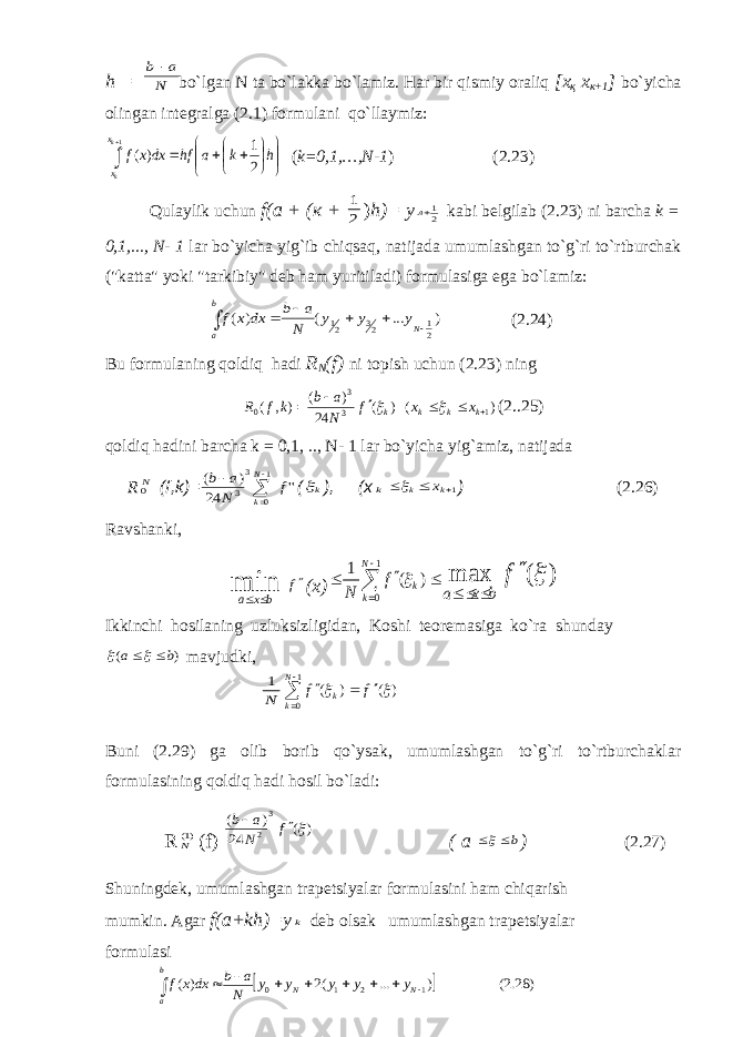h = bo`lgan N ta bo`lakka bo`lamiz. Har bir qismiy oraliq [ х қ х к +1 ] bo`yicha olingan integralga (2.1) formulani qo`llaymiz:               1 2 1 ) ( k k x x h k a hf dxx f ( k=0,1,…,N-1 ) (2.23) Qulaylik uchun f( а + ( к + 2 1 ) h)= y 21л kabi belgilab (2.23) ni barcha k = 0,1,..., N- 1 lar bo`yicha yig`ib chiqsaq, natijada umumlashgan to`g`ri to`rtburchak (&#34;katta&#34; yoki &#34;tarkibiy&#34; deb ham yuritiladi) formulasiga ega bo`lamiz: ) ... ( ) ( 21 23 21       N b a y y y N a b dx x f (2.24) Bu formulaning qoldiq hadi R N (f) ni topish uchun (2.23) ning ) ( ) ( 24 ) ( ) , ( 1 3 3 0       k k k k x x f N a b k f R   (2..25) qoldiq hadini barcha k = 0,1, .., N- 1 lar bo`yicha yig`amiz, natijada R N0 (f,k)= &#39;&#39; 24 ) ( 1 0 3 3 f N a b N k    ( k ), (x k k 1  kx ) (2.26) Ravshanki, min b x a   f (x) ) ( max 1 0 ) ( 1   f b x a f N N k k          Ikkinchi hosilaning uzluksizligidan, Koshi teoremasiga ko`ra shunday ) ( b a    mavjudki, Buni (2.29) ga olib borib qo`ysak, umumlashgan to`g`ri to`rtburchaklar formulasining qoldiq hadi hosil bo`ladi: R )1(N (f)= ( a b  ) (2.27) Shuningdek, umumlashgan trapetsiyalar formulasini ham chiqarish mumkin. Agar f(a+kh)=y k deb olsak umumlashgan trapetsiyalar formulasi N a b ) ( ) ( 1 0   f f N k k       N 1 ) ( 24 ) ( 3 2  f N a b     ) 28.2( ) ... (2 ) ( 1 2 1 0          N N b a y y y y y N a b dxx f 