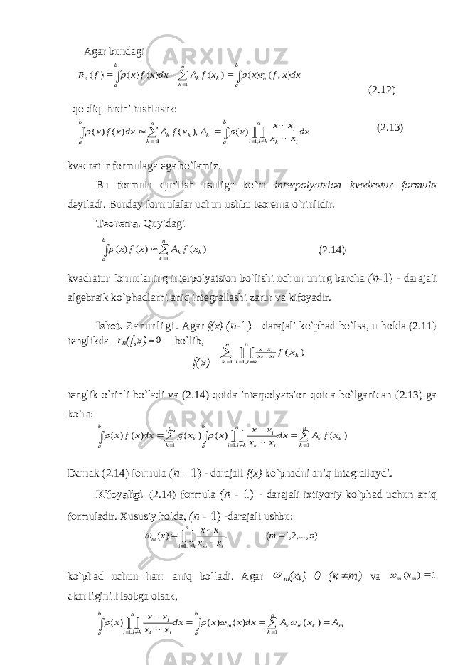  Agar bundagi (2.12) qoldiq hadni tashlasak: (2.13) kvadratur formulaga ega bo`lamiz. Bu formula qurilish usuliga ko`ra interpolyatsion kvadratur formula deyiladi. Bunday formulalar uchun ushbu teorema o`rinlidir. Teorema . Quyidagi    b a n k k k x f A x f x 1 ) ( ) ( ) ( (2.14) kvadratur formulaning interpolyatsion bo`lishi uchun uning barcha ( п - 1) - darajali algebraik ko`phadlarni aniq integrallashi zarur va kifoyadir. Isbot. Z a r u r l i g i . Agar f(x) ( п - 1) - darajali ko`phad bo`lsa, u holda (2.11) tenglikda r n (f,x) 0 bo`lib, f(x)= tenglik o`rinli bo`ladi va (2.14) qoida interpolyatsion qoida bo`lganidan (2.13) ga ko`ra: Demak (2.14) formula ( п - 1) - darajali f(x) ko`phadni aniq integrallaydi. Kifoyaligi. (2.14) formula ( п - 1) - darajali ixtiyoriy ko`phad uchun aniq formuladir. Xususiy holda, ( п - 1) -darajali ushbu: ko`phad uchun ham aniq bo`ladi. Agar  m (x k )=0 ( к  т ) va 1 ) (  m m x  ekanligini hisobga olsak, dx x f r x x f A dx x f x f R b a n k b a n k k n ) , ( ) ( ) ( ) ( ) ( ) ( 1          dx x x x x x A x f A dx x f x n k b a n ki i i k i k k k b a            1 ,1 ) ( ), ( ) ( ) (   ) ( 1 ,1 k n k n ki i x x x x x fi k i                    n k k k b a n k b a n ki i i k i k x f A dx x x x x x x g dx x f x 1 1 ,1 ) ( ) ( ) ( ) ( ) (   ) ,...,2,1 ( . ) ( ,1 n m x x x x x n ki i i m i m                     b a n k m k m k m b a n ki i i k i A x A dx x x dx x x x x x 1 ,1 ) ( ) ( ) ( ) (     