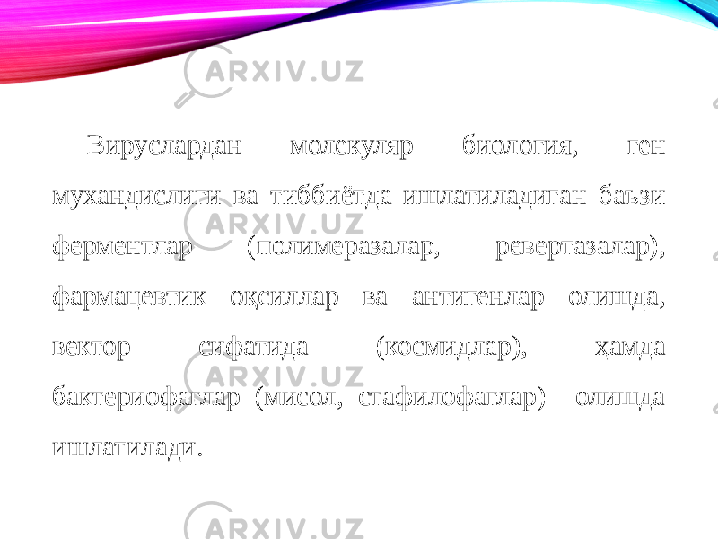 Вируслардан молекуляр биология, ген мухандислиги ва тиббиётда ишлатиладиган баъзи ферментлар (полимеразалар, ревертазалар), фармацевтик оқсиллар ва антигенлар олишда, вектор сифатида (космидлар), ҳамда бактериофаглар (мисол, стафилофаглар) олишда ишлатилади. 