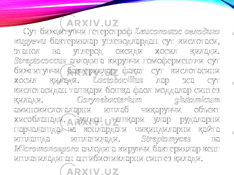 Сут бижғитувчи гетеротроф Leuconostoc авлодига кирувчи бактериялар углеводлардан сут кислотаси, этанол ва углерод оксиди ҳосил қилади. Streptococcus авлодига кирувчи гомоферментли сут бижғитувчи бактериялар фақат сут кислотасини ҳосил қилади. Lactobacillus лар эса сут кислотасидан ташқари бошқа фаол моддалар синтез қилади. Corynebacterium glutamicum аминокислоталарни ишлаб чиқарувчи объект хисобланади. Бундан ташқари улар рудаларни парчалашда ва конлардаги чиқиндиларни қайта ишлашда ишлатилади. Streptomyces ва Micromonospora авлодига кирувчи бактериялар кенг ишлатиладиган антибиотикларни синтез қилади. 