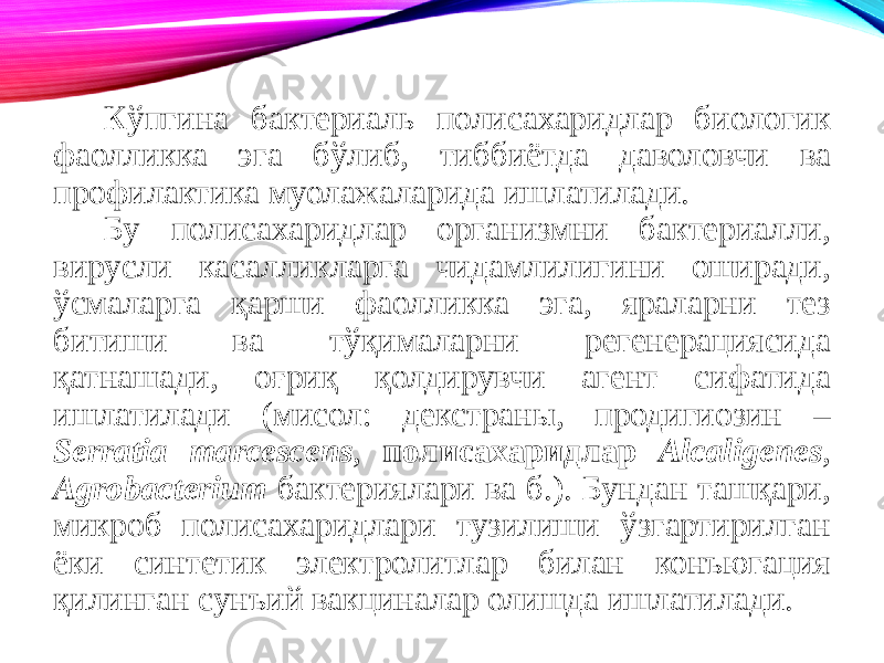 Кўпгина бактериаль полисахаридлар биологик фаолликка эга бўлиб, тиббиётда даволовчи ва профилактика муолажаларида ишлатилади. Бу полисахаридлар организмни бактериалли, вирусли касалликларга чидамлилигини оширади, ўсмаларга қарши фаолликка эга, яраларни тез битиши ва тўқималарни регенерациясида қатнашади, оғриқ қолдирувчи агент сифатида ишлатилади (мисол: декстраны, продигиозин – Serratia marcescens , полисахаридлар Alcaligenes , Agrobacterium бактериялари ва б.). Бундан ташқари, микроб полисахаридлари тузилиши ўзгартирилган ёки синтетик электролитлар билан конъюгация қилинган сунъий вакциналар олишда ишлатилади. 