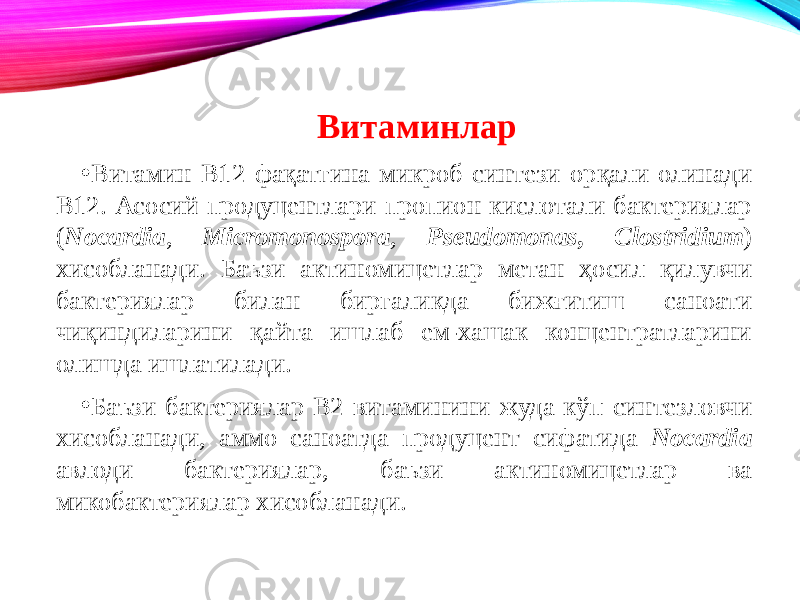 Витаминлар • Витамин B12 фақатгина микроб синтези орқали олинади В12. Асосий продуцентлари пропион кислотали бактериялар ( Nocardia , Micromonospora , Pseudomonas, Clostridium ) хисобланади. Баъзи актиномицетлар метан ҳосил қилувчи бактериялар билан биргаликда бижғитиш саноати чиқиндиларини қайта ишлаб ем-хашак концентратларини олишда ишлатилади. • Баъзи бактериялар B2 витаминини жуда кўп синтезловчи хисобланади, аммо саноатда продуцент сифатида Nocardia авлоди бактериялар, баъзи актиномицетлар ва микобактериялар хисобланади. 