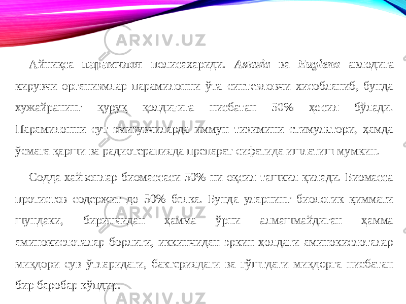 Айниқса парамилон полисахариди. Astasia ва Euglena авлодига кирувчи организмлар парамилонни ўта синтезловчи хисобланиб, бунда хужайранинг қуруқ қолдиғига нисбатан 50% ҳосил бўлади. Парамилонни сут эмизувчиларда иммун тизимини стимулятори, ҳамда ўсмага қарши ва радиотерапияда препарат сифатида ишлатиш мумкин. Содда хайвонлар биомассаси 50% ни оқсил ташкил қилади. Биомасса протистов содержит до 50% белка. Бунда уларнинг биологик қиммати шундаки, биринчидан ҳамма ўрни алмашмайдиган ҳамма аминокислоталар борлиги, иккинчидан эркин ҳолдаги аминокислоталар миқдори сув ўтларидаги, бактериядаги ва гўштдаги миқдорга нисбатан бир баробар кўпдир. 