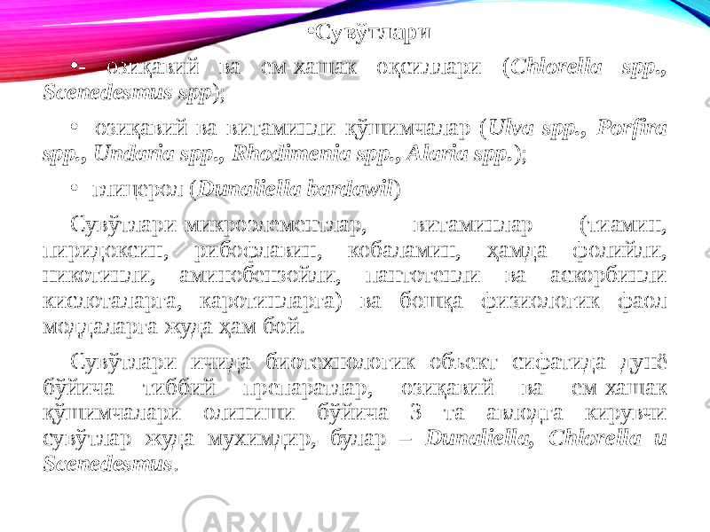 • Сувўтлари • - озиқавий ва ем-хашак оқсиллари ( Chlorella spp., Scenedesmus spp ); • - озиқавий ва витаминли қўшимчалар ( Ulva spp., Porfira spp., Undaria spp., Rhodimenia spp., Alaria spp. ); • - глицерол ( Dunaliella bardawil ) Сувўтлари-микроэлементлар, витаминлар (тиамин, пиридоксин, рибофлавин, кобаламин, ҳамда фолийли, никотинли, аминобензойли, пантотенли ва аскорбинли кислоталарга, каротинларга) ва бошқа физиологик фаол моддаларга жуда ҳам бой. Сувўтлари ичида биотехнологик объект сифатида дунё бўйича тиббий препаратлар, озиқавий ва ем-хашак қўшимчалари олиниши бўйича 3 та авлодга кирувчи сувўтлар жуда мухимдир, булар – Dunaliella, Chlorella и Scenedesmus . 