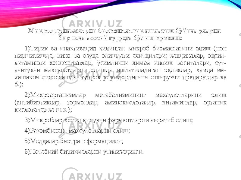 Микроорганизмларни биотехнологик ишлатиш бўйича уларни бир неча асосий гуруҳга бўлиш мумкин: 1) Тирик ва инактивация қилинган микроб биомассасини олиш (нон пирширишда, вино ва озуқа олишдаги ачитқилари; вакциналар, оқсил- витаминли концентратлар, ўсимликни ҳимоя қилиш воситалари, сут- ачитувчи махсулотларни олишда ишлатиладиган оқликлар, ҳамда ем- хашакни силослашда, тупроқ унумдорлигини оширувчи препаратлар ва б.); 2) Микроорганизмлар метаболизмининг махсулотларини олиш (антибиотиклар, гормонлар, аминокислоталар, витаминлар, органик кислоталар ва ш.к.); 3) Микроблар ҳосил қилувчи ферментларни ажратиб олиш; 4) Рекомбинант махсулотларни олиш; 5) Моддалар биотрансформацияси; 6) Нотабиий бирикмаларни утилизацияси. 