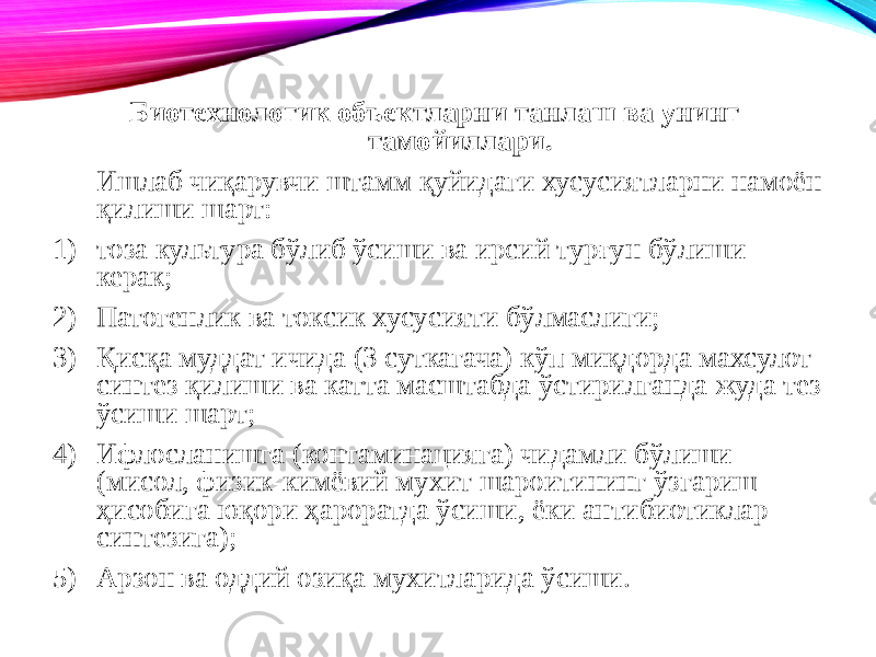 Биотехнологик объектларни танлаш ва унинг тамойиллари. Ишлаб чиқарувчи штамм қуйидаги хусусиятларни намоён қилиши шарт: 1) тоза культура бўлиб ўсиши ва ирсий турғун бўлиши керак; 2) Патогенлик ва токсик хусусияти бўлмаслиги; 3) Қисқа муддат ичида (3 суткагача) кўп миқдорда махсулот синтез қилиши ва катта масштабда ўстирилганда жуда тез ўсиши шарт; 4) Ифлосланишга (контаминацияга) чидамли бўлиши (мисол, физик-кимёвий мухит шароитининг ўзгариш ҳисобига юқори ҳароратда ўсиши, ёки антибиотиклар синтезига); 5) Арзон ва оддий озиқа мухитларида ўсиши. 