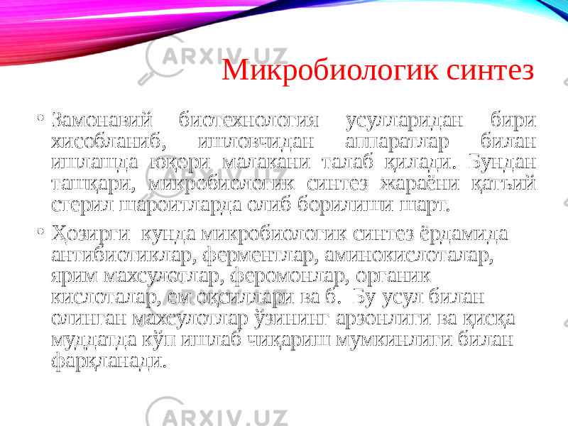 Микробиологик синтез • Замонавий биотехнология усулларидан бири хисобланиб, ишловчидан аппаратлар билан ишлашда юқори малакани талаб қилади. Бундан ташқари, микробиологик синтез жараёни қатъий стерил шароитларда олиб борилиши шарт. • Ҳозирги кунда микробиологик синтез ёрдамида антибиотиклар, ферментлар, аминокислоталар, ярим махсулотлар, феромонлар, органик кислоталар, ем оқсиллари ва б. Бу усул билан олинган махсулотлар ўзининг арзонлиги ва қисқа муддатда кўп ишлаб чиқариш мумкинлиги билан фарқланади. 