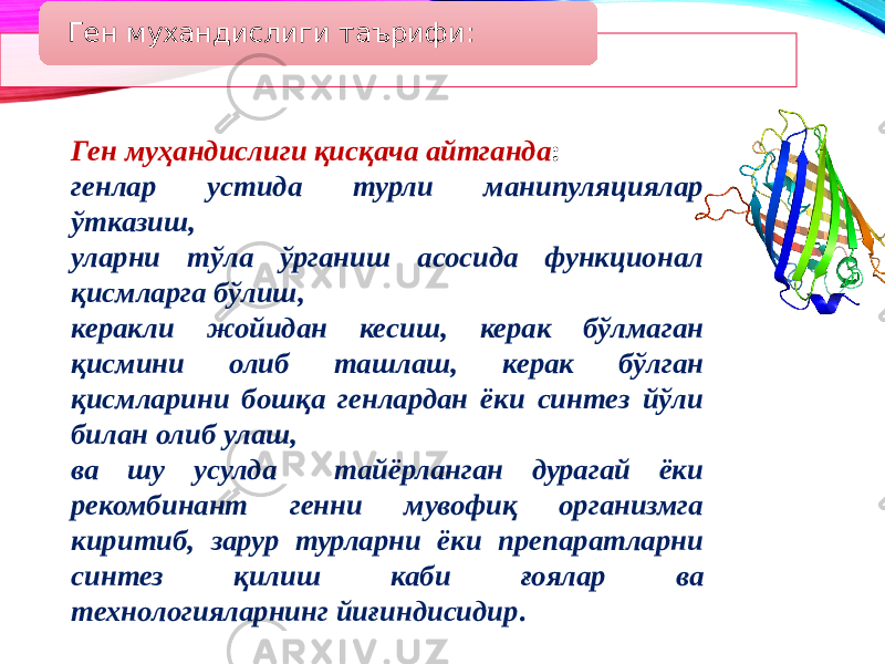 Ген мухандислиги таърифи: Ген муҳандислиги қисқача айтганда : генлар устида турли манипуляциялар ўтказиш, уларни тўла ўрганиш асосида функционал қисмларга бўлиш, керакли жойидан кесиш, керак бўлмаган қисмини олиб ташлаш, керак бўлган қисмларини бошқа генлардан ёки синтез йўли билан олиб улаш, ва шу усулда тайёрланган дурагай ёки рекомбинант генни мувофиқ организмга киритиб, зарур турларни ёки препаратларни синтез қилиш каби ғоялар ва технологияларнинг йиғиндисидир . 