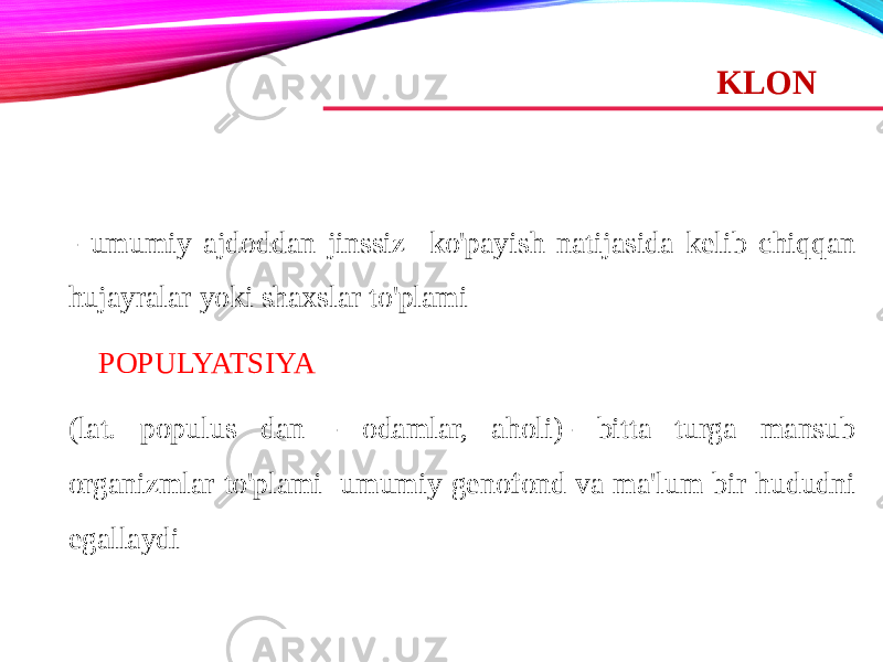 KLON - umumiy ajdoddan jinssiz ko&#39;payish natijasida kelib chiqqan hujayralar yoki shaxslar to&#39;plami     POPULYATSIYA (lat. populus dan - odamlar, aholi)- bitta turga mansub organizmlar to&#39;plami umumiy genofond va ma&#39;lum bir hududni egallaydi 