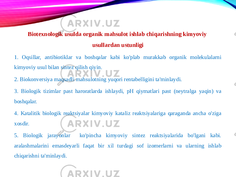 Biotexnologik usulda organik mahsulot ishlab chiqarishning kimyoviy usullardan ustunligi 1. Oqsillar, antibiotiklar va boshqalar kabi ko&#39;plab murakkab organik molekulalarni kimyoviy usul bilan sintez qilish qiyin. 2. Biokonversiya maqsadli mahsulotning yuqori rentabelligini ta&#39;minlaydi. 3. Biologik tizimlar past haroratlarda ishlaydi, pH qiymatlari past (neytralga yaqin) va boshqalar. 4. Katalitik biologik reaktsiyalar kimyoviy kataliz reaktsiyalariga qaraganda ancha o&#39;ziga xosdir. 5. Biologik jarayonlar ko&#39;pincha kimyoviy sintez reaktsiyalarida bo&#39;lgani kabi. aralashmalarini emasdeyarli faqat bir xil turdagi sof izomerlarni va ularning ishlab chiqarishni ta&#39;minlaydi. 