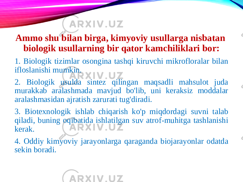 Ammo shu bilan birga, kimyoviy usullarga nisbatan biologik usullarning bir qator kamchiliklari bor: 1. Biologik tizimlar osongina tashqi kiruvchi mikrofloralar bilan ifloslanishi mumkin. 2. Biologik usulda sintez qilingan maqsadli mahsulot juda murakkab aralashmada mavjud bo&#39;lib, uni keraksiz moddalar aralashmasidan ajratish zarurati tug&#39;diradi. 3. Biotexnologik ishlab chiqarish ko&#39;p miqdordagi suvni talab qiladi, buning oqibatida ishlatilgan suv atrof-muhitga tashlanishi kerak. 4. Oddiy kimyoviy jarayonlarga qaraganda biojarayonlar odatda sekin boradi. 