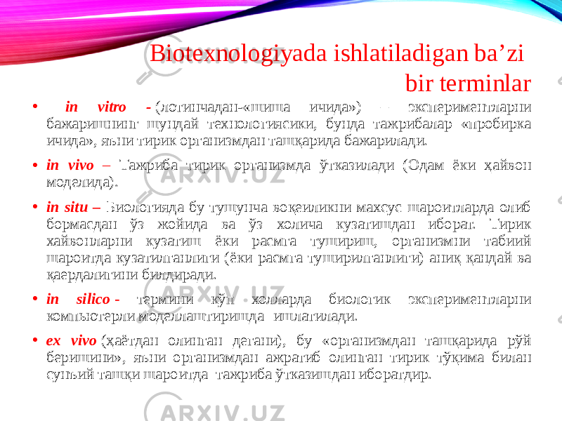 • in vitro -  (лотинчадан-«шиша ичида») – экспериментларни бажаришнинг шундай технологиясики, бунда тажрибалар «пробирка ичида», яъни тирик организмдан ташқарида бажарилади. • in vivo – Тажриба тирик организмда ўтказилади (Одам ёки ҳайвон моделида). • in situ – Биологияда бу тушунча воқеиликни махсус шароитларда олиб бормасдан ўз жойида ва ўз холича кузатишдан иборат. Тирик хайвонларни кузатиш ёки расмга тушириш, организмни табиий шароитда кузатилганлиги (ёки расмга туширилганлиги) аниқ қандай ва қаердалигини билдиради. • in silico  - термини кўп холларда биологик экспериментларни компьютерли моделлаштиришда ( ишлатилади. • ex vivo   (ҳаётдан олинган дегани), бу «организмдан ташқарида рўй беришини», яъни организмдан ажратиб олинган тирик тўқима билан сунъий ташқи шароитда тажриба ўтказишдан иборатдир. Biotexnologiyada ishlatiladigan ba’zi bir terminlar 