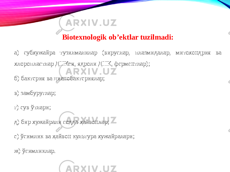 Biotexnologik ob’ektlar tuzilmadi: а) субхужайра тузилмалилар (вируслар, плазмидалар, митохондрия ва хлоропластлар ДНКси, ядроли ДНК, ферментлар); б) бактерия ва цианобактериялар; в) замбуруғлар; г) сув ўтлари; д) бир хужайрали содда ҳайвонлар; е) ўсимлик ва ҳайвон культура хужайралари; ж) ўсимликлар. 