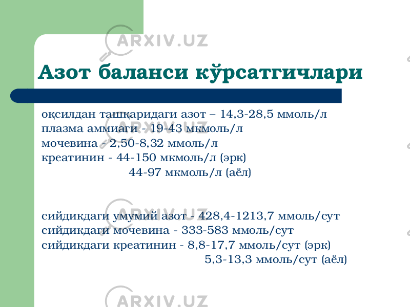 Азот баланси кўрсатгичлари оқсилдан ташқаридаги азот – 14,3-28,5 ммоль/л плазма аммиаги - 19-43 мкмоль/л мочевина - 2,50-8,32 ммоль/л креатинин - 44-150 мкмоль/л (эрк) 44-97 мкмоль/л (аёл) сийдикдаги умумий азот - 428,4-1213,7 ммоль/сут сийдикдаги мочевина - 333-583 ммоль/сут сийдикдаги креатинин - 8,8-17,7 ммоль/сут (эрк) 5,3-13,3 ммоль/сут (аёл) 