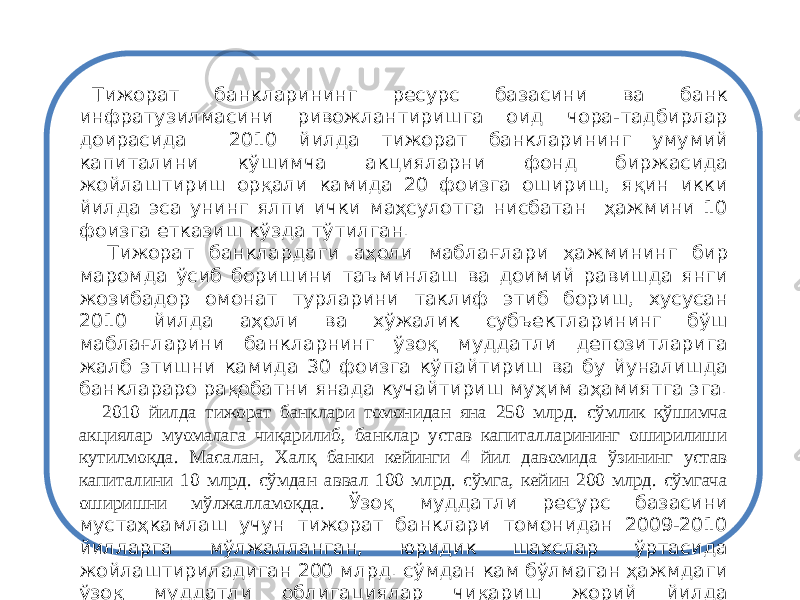 Тижорат банкларининг ресурс базасини ва банк инфратузилмасини ривожлантиришга оид чора-тадбирлар доирасида 2010 йилда тижорат банкларининг умумий капиталини кўшимча акцияларни фонд биржасида жойлаштириш орқали камида 20 фоизга ошириш, яқин икки йилда эса унинг ялпи ички маҳсулотга нисбатан ҳажмини 10 фоизга етказиш кўзда тўтилган. Тижорат банклардаги аҳоли маблағ лари ҳажмининг бир маромда ўсиб боришини таъминлаш ва доимий равишда янги жозибадор омонат турларини таклиф этиб бориш, хусусан 2010 йил да аҳоли ва хўжалик субъектларининг бўш маблағларини банк ларнинг ўзоқ муддатли депозитларига жалб этишни камида 30 фоизга кўпайтириш ва бу йуналишда банклараро рақобатни янада кучайтириш муҳим аҳамиятга эга. 2010 йилда тижорат банклари томонидан яна 250 млрд. сўмлик қўшимча акциялар муомалага чиқарилиб, банклар устав капиталларининг оширилиши кутилмоқда. Масалан, Халқ банки кейинги 4 йил давомида ўзининг устав капиталини 10 млрд. сўмдан аввал 100 млрд. сўмга, кейин 200 млрд. сўмгача оширишни мўлжалламоқда. Ўзоқ муддатли ресурс базасини мустаҳкамлаш учун тижорат банк лари томонидан 2009-2010 йилларга мўлжалланган, юридик шахслар ўртасида жойлаштириладиган 200 млрд. сўмдан кам бўлмаган ҳажмдаги ўзоқ муддат ли облигациялар чиқариш жорий йилда якунланади. 