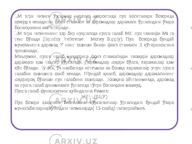 LM эгри чизиғи ўзгармас нархлар шароитида пул воситалари бозорида вужудга келадиган фоиз ставкаси ва даромадлар даражаси ўртасидаги ўзаро боғлиқликни акс эттиради. LM эгри чизиғининг ҳар бир нуқтасида пулга талаб Md пул таклифи Ms га тенг бўлади (liquidity Preferense = Money Supply). Пул бозорида бундай мувозанатга даромад Y нинг ошиши билан фоиз ставкаси R кўтарилсагина эришилади. Маълумки, пулга талаб миқдорига фоиз ставкасидан ташқари даромадлар даражаси ҳам таъсир кўрсатади. Даромадлар юқори бўлса, харажатлар ҳам кўп бўлади. Бу эса, ўз навбатида истеъмол ва бошқа харажатлар учун пулга талабни ошишига олиб келади. Шундай қилиб, даромадлар даражасининг юқорироқ бўлиши пул талабини оширади. Бошқача айтганимизда, даромад ва пулга талаб динамикаси ўртасида тўғри боғлиқлик мавжуд. Пулга талаб функциясини қуйидагича ёзамиз: М/Р= f(R;У) Пул бозори ҳолатини белгиловчи кўрсаткичлар ўртасидаги бундай ўзаро муносабатларни қуйидаги чизмаларда( 13-слайд) тасвирлаймиз. 