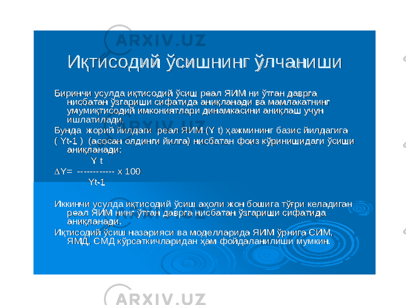 ИқтисодийИқтисодий ўсишнингўсишнинг ўлчанишиўлчаниши БиринчиБиринчи усулдаусулда иқтисодийиқтисодий ўсишўсиш реалреал ЯИМЯИМ нини ўтганўтган давргадаврга нисбатаннисбатан ўзгаришиўзгариши сифатидасифатида аниқланадианиқланади вава мамлакатнингмамлакатнинг умумиқтисодийумумиқтисодий имкониятлариимкониятлари динамкасинидинамкасини аниқлашаниқлаш учунучун ишлатиладиишлатилади . . БундаБунда жорийжорий йилдагийилдаги реалреал ЯИМЯИМ (Y t) (Y t) ҳажминингҳажмининг базисбазис йилдагигайилдагига ( Yt( Yt --1 ) (1 ) ( асосанасосан олдингиолдинги йилгайилга ) ) нисбатаннисбатан фоизфоиз кўринишидагикўринишидаги ўсишиўсиши аниқланадианиқланади :: Y tY t  Y= Y= ------------------------ x 100x 100 YtYt --11 ИккинчиИккинчи усулдаусулда иқтисодийиқтисодий ўсишўсиш аҳолиаҳоли жонжон бошигабошига тўғритўғри келадиганкеладиган реалреал ЯИМЯИМ нингнинг ўтганўтган давргадаврга нисбатаннисбатан ўзгаришиўзгариши сифатидасифатида аниқланадианиқланади .. ИқтисодийИқтисодий ўсишўсиш назариясиназарияси вава моделларидамоделларида ЯИМЯИМ ўрнигаўрнига СИМСИМ , , ЯМДЯМД , , СМДСМД кўрсаткичлариданкўрсаткичларидан ҳамҳам фойдаланилишифойдаланилиши мумкинмумкин . . 