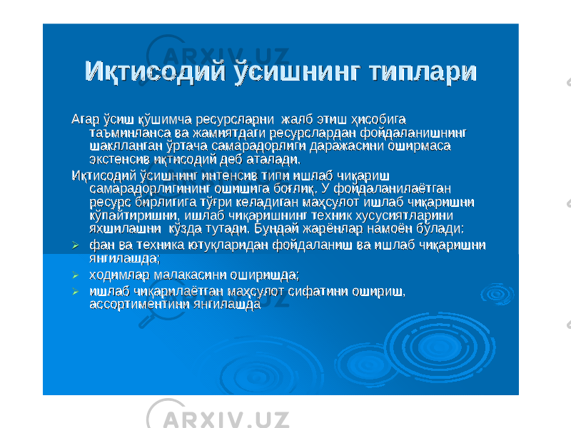 ИқтисодийИқтисодий ўсишнингўсишнинг типларитиплари АгарАгар ўсишўсиш қўшимчақўшимча ресурсларниресурсларни жалбжалб этишэтиш ҳисобигаҳисобига таъминлансатаъминланса вава жамиятдагижамиятдаги ресурсларданресурслардан фойдаланишнингфойдаланишнинг шаклланганшаклланган ўртачаўртача самарадорлигисамарадорлиги даражасинидаражасини оширмасаоширмаса экстенсивэкстенсив иқтисодийиқтисодий дебдеб аталадиаталади .. ИқтисодийИқтисодий ўсишнингўсишнинг интенсивинтенсив типитипи ишлабишлаб чиқаришчиқариш самарадорлигинингсамарадорлигининг ошишигаошишига боғлиқбоғлиқ . . УУ фойдаланилаётганфойдаланилаётган ресурсресурс бирлигигабирлигига тўғритўғри келадиганкеладиган маҳсулотмаҳсулот ишлабишлаб чиқаришничиқаришни кўпайтиришникўпайтиришни , , ишлабишлаб чиқаришнингчиқаришнинг техниктехник хусусиятларинихусусиятларини яхшилашнияхшилашни кўздакўзда тутадитутади . . БундайБундай жарёнларжарёнлар намоённамоён бўладибўлади ::  фанфан вава техникатехника ютуқлариданютуқларидан фойдаланишфойдаланиш вава ишлабишлаб чиқаришничиқаришни янгилашдаянгилашда ;;  ходимларходимлар малакасинималакасини оширишдаоширишда ;;  ишлабишлаб чиқарилаётганчиқарилаётган маҳсулотмаҳсулот сифатинисифатини оширишошириш , , ассортиментиниассортиментини янгилашдаянгилашда 
