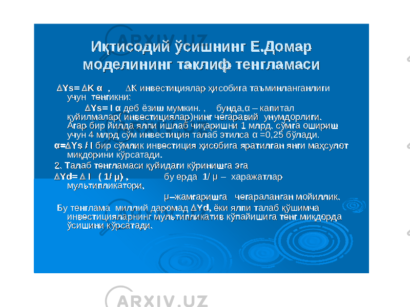 ИқтисодийИқтисодий ўсишнингўсишнинг ЕЕ ..ДомарДомар моделинингмоделининг таклифтаклиф тенгламаситенгламаси  Ys= Ys=  K K αα , ,  K K инвестицияларинвестициялар ҳисобигаҳисобига таъминланганлигитаъминланганлиги учунучун тенгикнитенгикни ::  Ys= I Ys= I αα дебдеб ёзишёзиш мумкинмумкин . , . , бундабунда ,,αα –– капиталкапитал қуйилмаларқуйилмалар ( ( инвестицияларинвестициялар ))нингнинг чегаравийчегаравий унумдорлигиунумдорлиги . . АгарАгар бирбир йилдайилда ялпиялпи ишлабишлаб чиқаришничиқаришни 1 1 млрдмлрд . . сўмгасўмга оширишошириш учунучун 4 4 млрдмлрд сўмсўм инвестицияинвестиция талабталаб этилсаэтилса αα =0,25 =0,25 бўладибўлади . . αα ==  Ys / IYs / I бирбир сўмликсўмлик инвестицияинвестиция ҳисобигаҳисобига яратилганяратилган янгиянги маҳсулотмаҳсулот миқдоринимиқдорини кўрсатадикўрсатади .. 2. 2. ТалабТалаб тенгламаситенгламаси қуйидагиқуйидаги кўринишгакўринишга эгаэга  Yd= Yd=  I ( 1/ I ( 1/ μμ ) , ) , бубу ердаерда 1/ 1/ μμ –– харажатлархаражатлар мультипликаторимультипликатори , , μμ––жамғаришгажамғаришга чегараланганчегараланган мойилликмойиллик .. БуБу тенгламатенглама миллиймиллий даромаддаромад  Yd, Yd, ёкиёки ялпиялпи талабталаб қўшимчақўшимча инвестицияларнингинвестицияларнинг мультипликативмультипликатив кўпайишигакўпайишига тенгтенг миқдордамиқдорда ўсишиниўсишини кўрсатадикўрсатади . . 