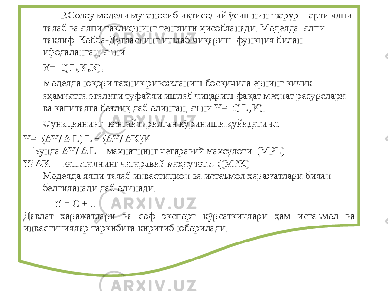  Р.Солоу модели мутаносиб иқтисодий ўсишнинг зарур шарти ялпи талаб ва ялпи таклифнинг тенглиги ҳисобланади. Моделда ялпи таклиф Кобба-Дугласнинг ишлаб чиқариш функция билан ифодаланган, яъни Y= f( L,K,N ), Моделда юқори техник ривожланиш босқичида ернинг кичик аҳамиятга эгалиги туфайли ишлаб чиқариш фақат меҳнат ресурслари ва капиталга боғлиқ деб олинган, яъни Y= f( L,K). Функциянинг кенгайтирилган кўриниши қуйидагича: Y= (ΔY/ Δ L) L + (ΔY/ ΔK)K Бунда ΔY/ Δ L – меҳнатнинг чегаравий маҳсулоти (MPL) Y/ ΔK – капиталнинг чегаравий маҳсулоти. ((MPK) Моделда ялпи талаб инвестицион ва истеъмол харажатлари билан белгиланади деб олинади. Y = C + I Давлат харажатлари ва соф экспорт кўрсаткичлари ҳам истеъмол ва инвестициялар таркибига киритиб юборилади. 