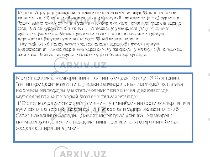 k&#39;* нинг барқарор даражасида технологик тараққиёт мавжуд бўлган шароитда капиталнинг (К) ва ишлаб чиқаришнинг (Y) умумий ҳажмлари (n + g) суръатда ўсади. Аммо аҳоли сонининг ўсиши эътиборга олинган ҳолатдан фарқли тарзда фонд билан қуролланганлик K / L ва меҳнат унумдорлиги (Y/L) g га тенг суръатда ўсадилар. Меҳнат унумдорлигининг ошиши эса аҳоли турмуш даражасини ўзлуксиз ўстиришга асос бўлиб хизмат қилади. Шундай қилиб Солоу моделида технологик тараққиёт аҳоли турмуш дларажасининг ягона шарти деб қаралади, чунки фақат у мавжуд бўлгандагина аҳоли жон бошига маҳсулот ишлаб чиқариш барқарор кўпаяди. Модел асосида жамғаришнинг ”олтин қоидаси” ётади. Э Фелпснинг “олтин қоидаси” моҳияти шундаки жамғаришнинг шундай оптимал нормаси мавжудки у истеъмолнинг максимал даражасида мувозанатли иқтисодий ўсишни таъминлайди. Р.Солоу модели иқтисодий ўсишнинг уч манбаи- инвестициялар, ишчи кучи сони ва техник тараққиётнинг ўзаро алоқадорликларини очиб бериш имконини беради. Давлат иқтисодий ўсишга жамғариш нормаси ҳамда техник тараққиётнинг тезлигига таъсир этиш билан жадаллаштириши мумкин. 