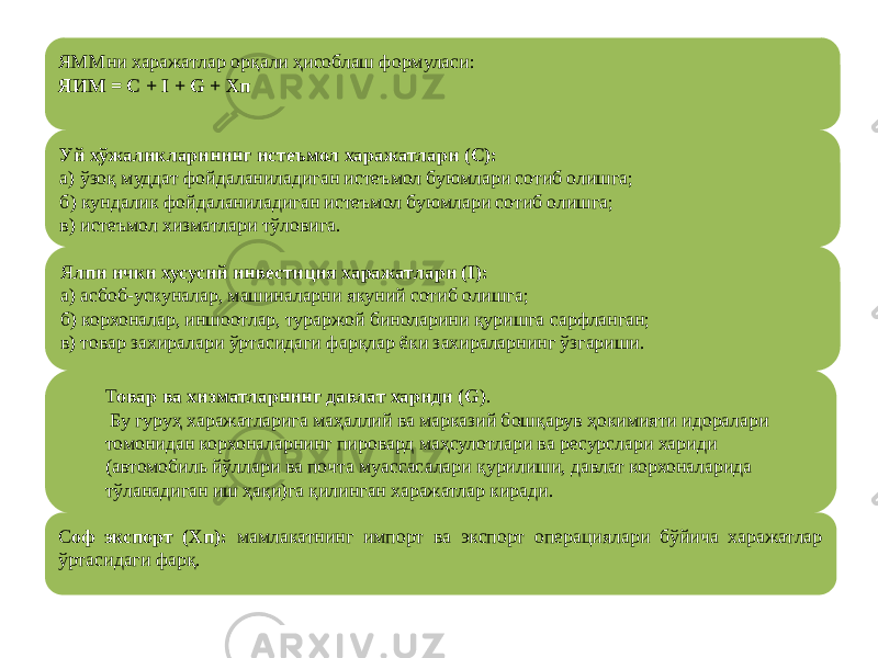 ЯММни харажатлар орқали ҳисоблаш формуласи: ЯИМ = С + I + G + Хп Уй хўжаликларининг истеъмол харажатлари (С): а) ўзоқ муддат фойдаланиладиган истеъмол буюмлари сотиб олишга; б) кундалик фойдаланиладиган истеъмол буюмлари сотиб олишга; в) истеъмол хизматлари тўловига. Т овар ва хизматларнинг давлат хариди (G ). Бу гуруҳ харажатларига маҳаллий ва марказий бошқарув ҳокимияти идоралари томонидан корхоналарнинг пировард маҳсулотлари ва ресурслари хариди (автомобиль йўллари ва почта муассасалари қурилиши, давлат корхоналарида тўланадиган иш ҳақи)га қилинган харажатлар киради.Я лпи ички хусусий инвестиция харажатлари (I): а) асбоб-ускуналар, машиналарни якуний сотиб олишга; б) корхоналар, иншоотлар, тураржой биноларини қуришга сарфланган; в) товар захиралари ўртасидаги фарқлар ёки захираларнинг ўзгариши. С оф экспорт (Хп): мамлакатнинг импорт ва экспорт операциялари бўйича харажатлар ўртасидаги фарқ. 