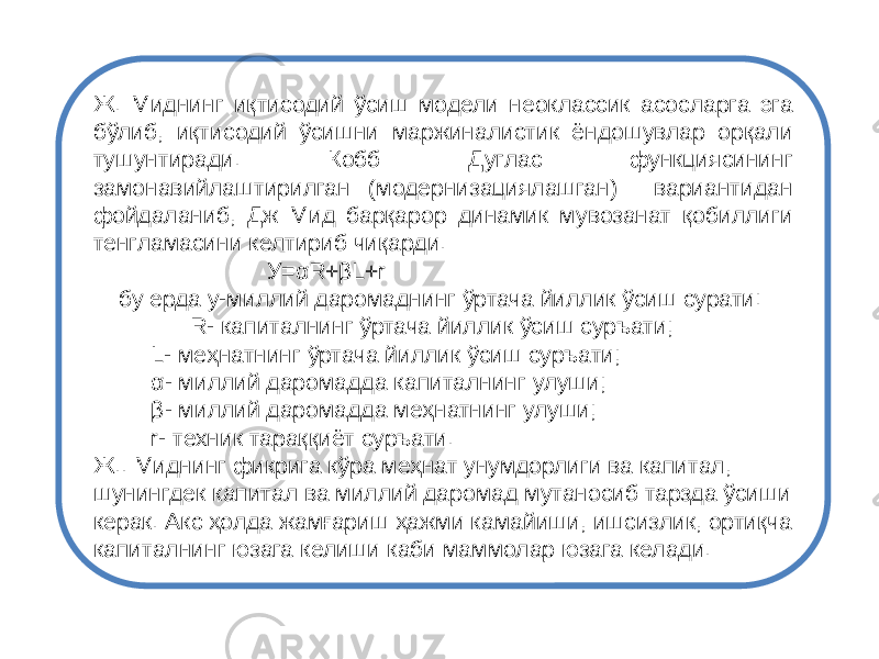 Ж. Миднинг иқтисодий ўсиш модели неоклассик асосларга эга бўлиб, иқтисодий ўсишни маржиналистик ёндошувлар орқали тушунтиради. Кобб Дуглас функциясининг замонавийлаштирилган (модернизациялашган) вариантидан фойдаланиб, Дж Мид барқарор динамик мувозанат қобиллиги тенгламасини келтириб чиқарди. У=αR+βL+r бу ерда у-миллий даромаднинг ўртача йиллик ўсиш сурати: R- капиталнинг ўртача йиллик ўсиш суръати; L- меҳнатнинг ўртача йиллик ўсиш суръати; α- миллий даромадда капиталнинг улуши; β- миллий даромадда меҳнатнинг улуши; r- техник тараққиёт суръати. Ж.. Миднинг фикрига кўра меҳнат унумдорлиги ва капитал, шунингдек капитал ва миллий даромад мутаносиб тарзда ўсиши керак. Акс ҳолда жамғариш ҳажми камайиши, ишсизлик, ортиқча капиталнинг юзага келиши каби маммолар юзага келади. 