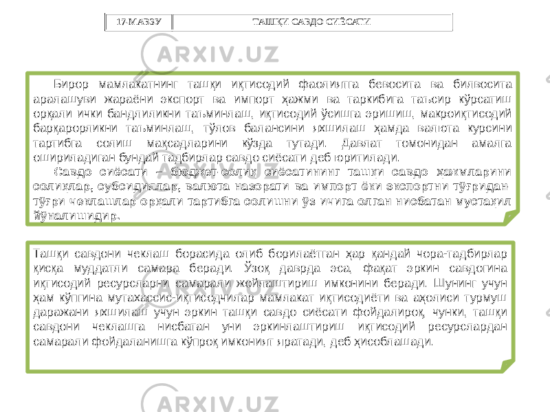 Бирор мамлакатнинг ташқи иқтисодий фаолиятга бевосита ва билвосита аралашуви жараёни экспорт ва импорт ҳажми ва таркибига таъсир кўрсатиш орқали ички бандлиликни таъминлаш, иқтисодий ўсишга эришиш, макроиқтисодий барқарорликни таъминлаш, тўлов балансини яхшилаш ҳамда валюта курсини тартибга солиш мақсадларини кўзда тутади. Давлат томонидан амалга ошириладиган бундай тадбирлар савдо сиёсати деб юритилади. Савдо сиёсати – бюджет-солиқ сиёсатининг ташқи савдо ҳажмларини солиқлар, субсидиялар, валюта назорати ва импорт ёки экспортни тўғридан- тўғри чеклашлар орқали тартибга солишни ўз ичига олган нисбатан мустақил йўналишидир. Ташқи савдони чеклаш борасида олиб борилаётган ҳар қандай чора-тадбирлар қисқа муддатли самара беради. Ўзоқ даврда эса, фақат эркин савдогина иқтисодий ресурсларни самарали жойлаштириш имконини беради. Шунинг учун ҳам кўпгина мутахассис-иқтисодчилар мамлакат иқтисодиёти ва аҳолиси турмуш даражани яхшилаш учун эркин ташқи савдо сиёсати фойдалироқ, чунки, ташқи савдони чеклашга нисбатан уни эркинлаштириш иқтисодий ресурслардан самарали фойдаланишга кўпроқ имконият яратади, деб ҳисоблашади. 17-МАВЗУ ТАШҚИ САВДО СИЁСАТИ 