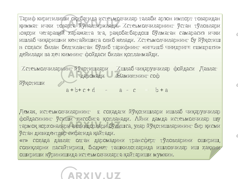 Тариф киритилиши оқибатида истеъмолчилар талаби арзон импорт товаридан қиммат ички товарга йўналтирилади. Истеъмолчиларнинг ўсган тўловлари юқори чегаравий харажатга эга, рақобатбардош бўлмаган самарасиз ички ишлаб чиқаришни кенгайишига олиб келади. Истеъмолчиларнинг бу йўқотиш в соҳаси билан белгиланган бўлиб тарифнинг « ишлаб чиқариш самараси » дейилади ва ҳеч кимнинг фойдаси билан қопланмайди. Истеъмолчиларнинг йўқотишлари Ишлаб чиқарувчилар фойдаси Давлат даромади Жамиятнинг соф йўқотиши a + b+ c + d - a - с = b + a Демак, истеъмолчиларнинг а соҳадаги йўқотишлари ишлаб чиқарувчилар фойдасининг ўсиши ҳисобига қопланади. Айни дамда истеъмолчилар шу тармоқ корхоналари акциядорлари бўлишса, улар йўқотишларининг бир қисми ўсган дивидентлар сифатида қайтади. «с» соҳада давлат олган даромадини трансферт тўловларини ошириш, солиқларни пасайтириш, бюджет ташкилотларида ишловчилар иш ҳақини ошириши кўринишида истеъмолчиларга қайтариши мумкин.42 02 30 04 10 09 06 7C09 07 01 01 43 07 55 08 09 6309 43 02 09 19 03 1105 7F09 09 05 061F 
